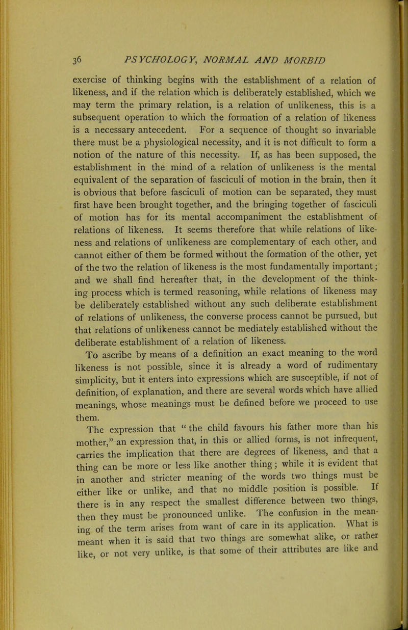 exercise of thinking begins with the establishment of a relation of likeness, and if the relation which is deliberately established, which we may term the primary relation, is a relation of unlikeness, this is a subsequent operation to which the formation of a relation of likeness is a necessary antecedent. For a sequence of thought so invariable there must be a physiological necessity, and it is not difficult to form a notion of the nature of this necessity. If, as has been supposed, the establishment in the mind of a relation of unlikeness is the mental equivalent of the separation of fasciculi of motion in the brain, then it is obvious that before fasciculi of motion can be separated, they must first have been brought together, and the bringing together of fasciculi of motion has for its mental accompaniment the establishment of relations of likeness. It seems therefore that while relations of like- ness and relations of unlikeness are complementary of each other, and cannot either of them be formed without the formation of the other, yet of the two the relation of likeness is the most fundamentally important; and we shall find hereafter that, in the development of the think- ing process which is termed reasoning, while relations of likeness may be deliberately established without any such deliberate establishment of relations of unlikeness, the converse process cannot be pursued, but that relations of unlikeness cannot be mediately established without the deliberate establishment of a relation of likeness. To ascribe by means of a definition an exact meaning to the word likeness is not possible, since it is already a word of rudimentary simplicity, but it enters into expressions which are susceptible, if not of definition, of explanation, and there are several words which have allied meanings, whose meanings must be defined before we proceed to use them. The expression that the child favours his father more than his mother, an expression that, in this or allied forms, is not infrequent, carries the implication that there are degrees of likeness, and that a thing can be more or less like another thing; while it is evident that in another and stricter meaning of the words two things must be either like or unlike, and that no middle position is possible. If there is in any respect the smallest diff'erence between two things, then they must be pronounced unlike. The confusion in the mean- ing of the term arises from want of care in its application. What is meant when it is said that two things are somewhat alike, or rather like or not very unlike, is that some of their attributes are like and