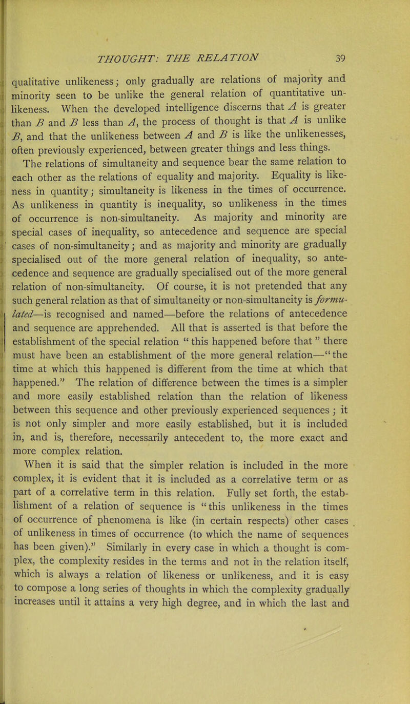 I qualitative unlikeness; only gradually are relations of majority and i minority seen to be unlike the general relation of quantitative un- I likeness. When the developed intelligence discerns that A is greater ! than B and B less than A, the process of thought is that A is unlike B, and that the unlikeness between A and B is like the unlikenesses, often previously experienced, between greater things and less things. The relations of simultaneity and sequence bear the same relation to each other as the relations of equahty and majority. Equality is like- ness in quantity; simultaneity is likeness in the times of occurrence. As unlikeness in quantity is inequality, so unlikeness in the times of occurrence is non-simultaneity. As majority and minority are special cases of inequality, so antecedence and sequence are special cases of non-simultaneity; and as majority and minority are gradually specialised out of the more general relation of inequality, so ante- cedence and sequence are gradually specialised out of the more general relation of non-simultaneity. Of course, it is not pretended that any such general relation as that of simultaneity or non-simultaneity is formu- lated—is recognised and named—before the relations of antecedence and sequence are apprehended. All that is asserted is that before the establishment of the special relation  this happened before that  there must have been an establishment of the more general relation—the time at which this happened is different from the time at which that happened. The relation of difference between the times is a simpler and more easily established relation than the relation of likeness between this sequence and other previously experienced sequences ; it is not only simpler and more easily established, but it is included in, and is, therefore, necessarily antecedent to, the more exact and more complex relation. When it is said that the simpler relation is included in the more complex, it is evident that it is included as a correlative term or as part of a correlative term in this relation. Fully set forth, the estab- lishment of a relation of sequence is this unHkeness in the times of occurrence of phenomena is like (in certain respects) other cases of unlikeness in times of occurrence (to which the name of sequences has been given). Similarly in every case in which a thought is com- plex, the complexity resides in the terms and not in the relation itself, which is always a relation of likeness or unlikeness, and it is easy to compose a long series of thoughts in which the complexity gradually increases until it attains a very high degree, and in which the last and