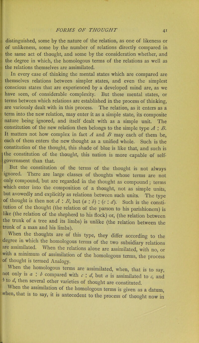 i distinguished, some by the nature of the relation, as one of likeness or of unlikeness, some by the number of relations directly compared in the same act of thought, and some by the consideration whether, and the degree in which, the homologous terms of the relations as well as the relations themselves are assimilated. In every case of thinking the mental states which are compared are themselves relations between simpler states, and even the simplest I conscious states that are experienced by a developed mind are, as we I have seen, of considerable complexity. But these mental states, or terms between which relations are established in the process of thinking, are variously dealt with in this process. The relation, as it enters as a term into the new relation, may enter it as a simple state, its composite nature being ignored, and itself dealt with as a simple unit. The j constitution of the new relation then belongs to the simple type A \ B. It matters not how complex in fact A and B may each of them be, each of them enters the new thought as a unified whole. Such is the I constitution of the thought, this shade of blue is like that, and such is the constitution of the thought, this nation is more capable of self- government than that. But the constitution of the terms of the thought is not always ignored. There are large classes of thoughts whose terms are not only compound, but are regarded in the thought as compound; terms which enter into the composition of a thought, not as simple units, but avowedly and explicitly as relations between such units. The type 1 of thought is then not A \ B, but {a : b) : {c : d). Such is the consti- tution of the thought (the relation of the parson to his parishioners) is like (the relation of the shepherd to his flock) or, (the relation between the trunk of a tree and its limbs) is unlike (the relation between the trunk of a man and his limbs). When the thoughts are of this type, they differ according to the degree in which the homologous terms of the two subsidiary relations are assimilated. When the relations alone are assimilated, with no, or with a minimum of assimilation of the homologous terms, the process of thought is termed Analogy. When the homologous terms are assimilated, when, that is to say, not only \s a : b compared with c : d, but a is assimilated to c, and 5 to d, then several other varieties of thought are constituted. When the assimilation of the homologous terms is given as a datum, ^hen, that is to say, it is antecedent to the process of thought now in