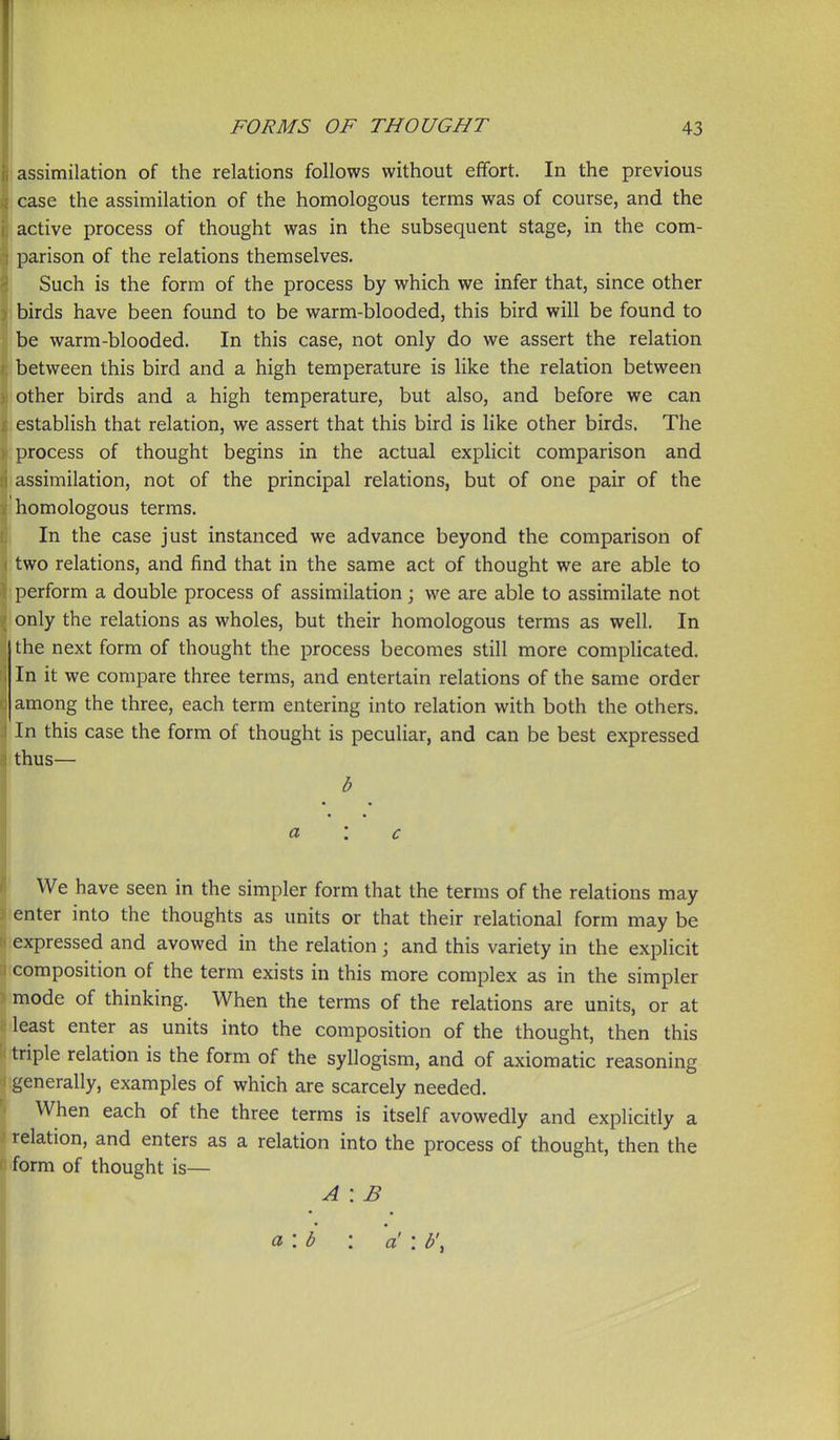 i assimilation of the relations follows without effort. In the previous case the assimilation of the homologous terms was of course, and the -active process of thought was in the subsequent stage, in the com- , parison of the relations themselves. \ Such is the form of the process by which we infer that, since other ) birds have been found to be warm-blooded, this bird will be found to be warm-blooded. In this case, not only do we assert the relation between this bird and a high temperature is like the relation between other birds and a high temperature, but also, and before we can establish that relation, we assert that this bird is like other birds. The process of thought begins in the actual explicit comparison and assimilation, not of the principal relations, but of one pair of the . homologous terms. \ In the case just instanced we advance beyond the comparison of ;two relations, and find that in the same act of thought we are able to 1 perform a double process of assimilation; we are able to assimilate not I only the relations as wholes, but their homologous terms as well. In the next form of thought the process becomes still more complicated. , In it we compare three terms, and entertain relations of the same order : among the three, each term entering into relation with both the others. In this case the form of thought is peculiar, and can be best expressed thus— b a : c ' We have seen in the simpler form that the terms of the relations may (enter into the thoughts as units or that their relational form may be ;expressed and avowed in the relation; and this variety in the explicit xomposition of the term exists in this more complex as in the simpler 5 mode of thinking. When the terms of the relations are units, or at least enter as units into the composition of the thought, then this triple relation is the form of the syllogism, and of axiomatic reasoning generally, examples of which are scarcely needed. When each of the three terms is itself avowedly and explicitly a relation, and enters as a relation into the process of thought, then the form of thought is— A : B a\b : a' : b',