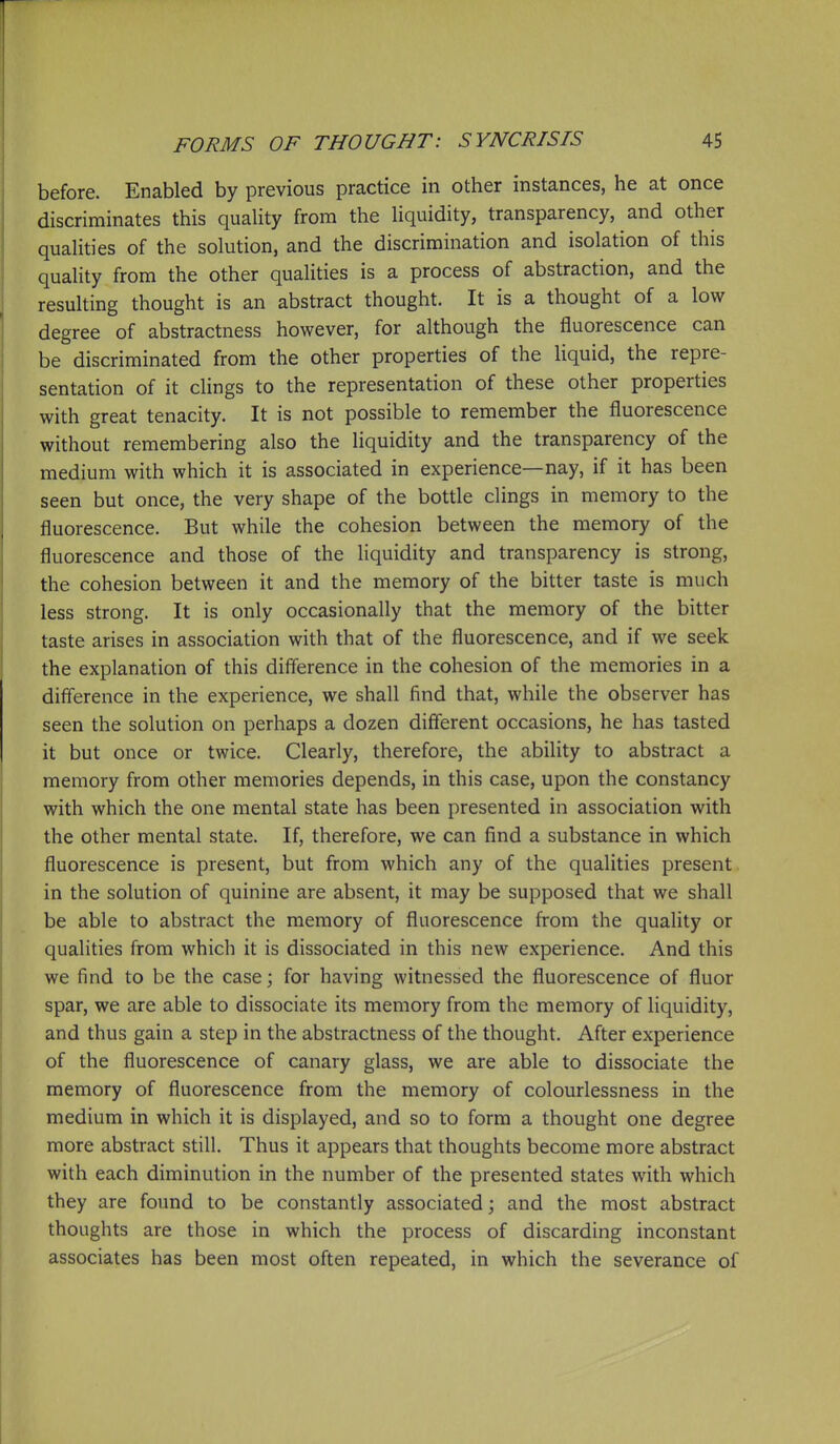 before. Enabled by previous practice in other instances, he at once discriminates this quahty from the hquidity, transparency, and other qualities of the solution, and the discrimination and isolation of this quality from the other qualities is a process of abstraction, and the resulting thought is an abstract thought. It is a thought of a low degree of abstractness however, for although the fluorescence can be discriminated from the other properties of the liquid, the repre- sentation of it clings to the representation of these other properties with great tenacity. It is not possible to remember the fluorescence without remembering also the liquidity and the transparency of the medium with which it is associated in experience—nay, if it has been seen but once, the very shape of the bottle clings in memory to the fluorescence. But while the cohesion between the memory of the fluorescence and those of the liquidity and transparency is strong, the cohesion between it and the memory of the bitter taste is much less strong. It is only occasionally that the memory of the bitter taste arises in association with that of the fluorescence, and if we seek the explanation of this diff'erence in the cohesion of the memories in a diff'erence in the experience, we shall find that, while the observer has seen the solution on perhaps a dozen different occasions, he has tasted it but once or twice. Clearly, therefore, the ability to abstract a memory from other memories depends, in this case, upon the constancy with which the one mental state has been presented in association with the other mental state. If, therefore, we can find a substance in which fluorescence is present, but from which any of the qualities present, in the solution of quinine are absent, it may be supposed that we shall be able to abstract the memory of fluorescence from the quality or qualities from which it is dissociated in this new experience. And this we find to be the case; for having witnessed the fluorescence of fluor spar, we are able to dissociate its memory from the memory of liquidity, and thus gain a step in the abstractness of the thought. After experience of the fluorescence of canary glass, we are able to dissociate the memory of fluorescence from the memory of colourlessness in the medium in which it is displayed, and so to form a thought one degree more abstract still. Thus it appears that thoughts become more abstract with each diminution in the number of the presented states with which they are found to be constantly associated; and the most abstract thoughts are those in which the process of discarding inconstant associates has been most often repeated, in which the severance of