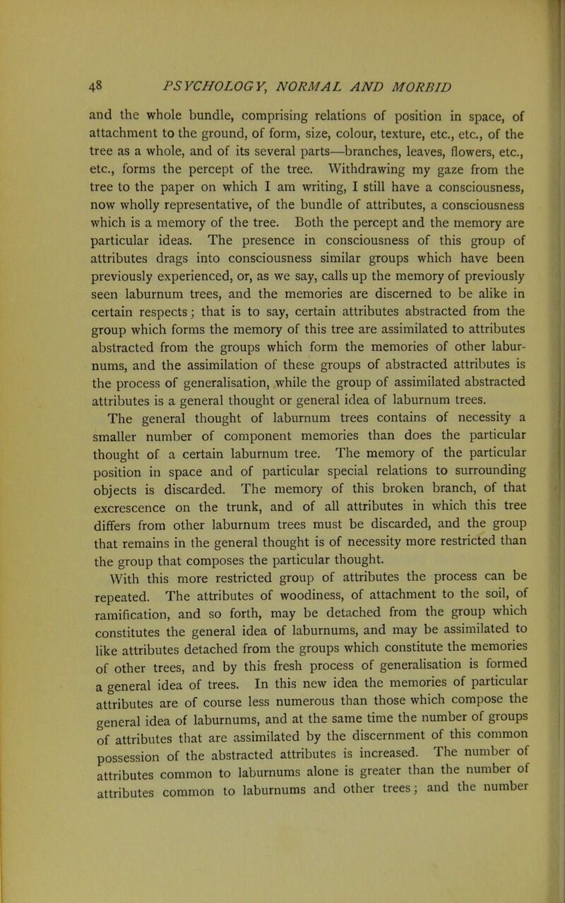 and the whole bundle, comprising relations of position in space, of attachment to the ground, of form, size, colour, texture, etc., etc., of the tree as a whole, and of its several parts—branches, leaves, flowers, etc., etc., forms the percept of the tree. Withdrawing my gaze from the tree to the paper on which I am writing, I still have a consciousness, now wholly representative, of the bundle of attributes, a consciousness which is a memory of the tree. Both the percept and the memory are particular ideas. The presence in consciousness of this group of attributes drags into consciousness similar groups which have been previously experienced, or, as we say, calls up the memory of previously seen laburnum trees, and the memories are discerned to be alike in certain respects; that is to say, certain attributes abstracted from the group which forms the memory of this tree are assimilated to attributes abstracted from the groups which form the memories of other labur- nums, and the assimilation of these groups of abstracted attributes is the process of generalisation, while the group of assimilated abstracted attributes is a general thought or general idea of laburnum trees. The general thought of laburnum trees contains of necessity a smaller number of component memories than does the particular thought of a certain laburnum tree. The memory of the particular position in space and of particular special relations to surrounding objects is discarded. The memory of this broken branch, of that excrescence on the trunk, and of all attributes in which this tree differs from other laburnum trees must be discarded, and the group that remains in the general thought is of necessity more restricted than the group that composes the particular thought. With this more restricted group of attributes the process can be repeated. The attributes of woodiness, of attachment to the soil, of ramification, and so forth, may be detached from the group which constitutes the general idea of laburnums, and may be assimilated to like attributes detached from the groups which constitute the memories of other trees, and by this fresh process of generalisation is formed a general idea of trees. In this new idea the memories of particular attributes are of course less numerous than those which compose the general idea of laburnums, and at the same time the number of groups of attributes that are assimilated by the discernment of this common possession of the abstracted attributes is increased. The number of attributes common to laburnums alone is greater than the number of attributes common to laburnums and other trees; and the number