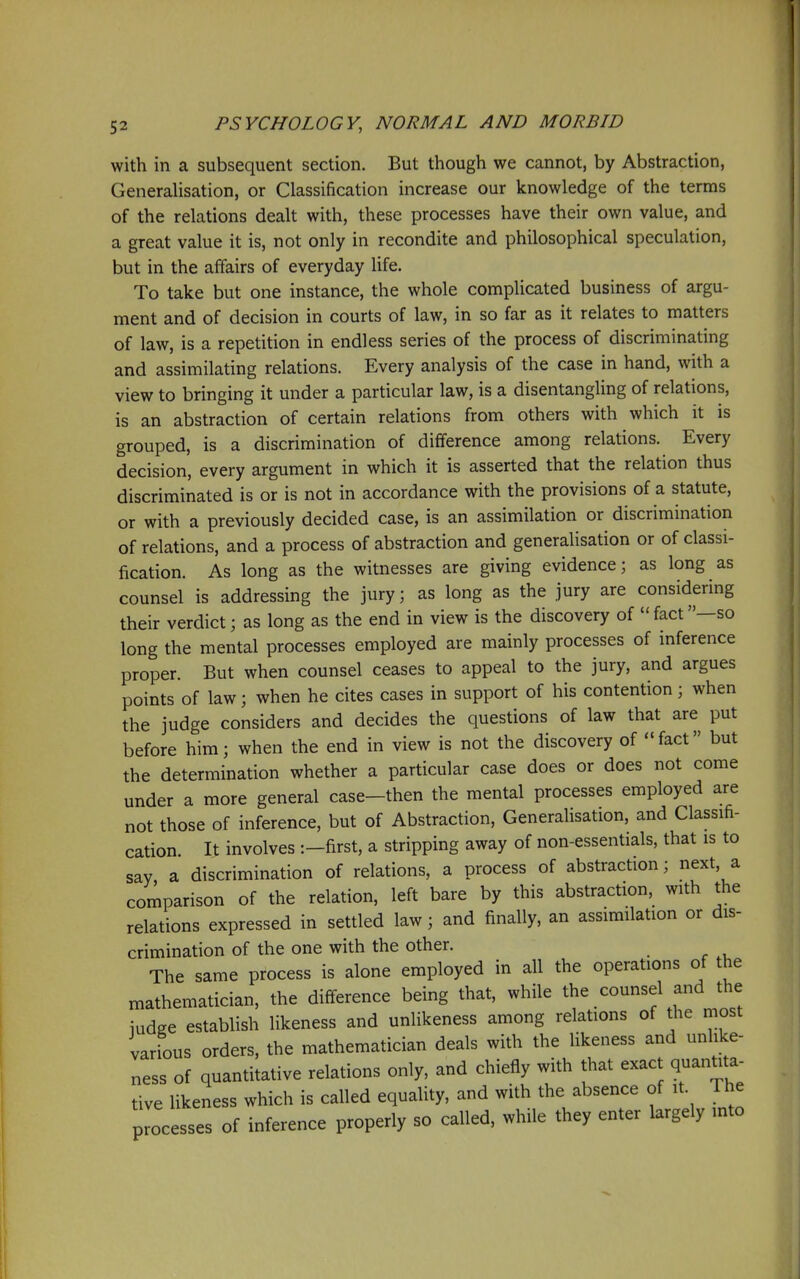 with in a subsequent section. But though we cannot, by Abstraction, Generalisation, or Classification increase our knowledge of the terms of the relations dealt with, these processes have their own value, and a great value it is, not only in recondite and philosophical speculation, but in the affairs of everyday life. To take but one instance, the whole complicated business of argu- ment and of decision in courts of law, in so far as it relates to matters of law, is a repetition in endless series of the process of discriminating and assimilating relations. Every analysis of the case in hand, with a view to bringing it under a particular law, is a disentanghng of relations, is an abstraction of certain relations from others with which it is grouped, is a discrimination of difference among relations. Every decision, every argument in which it is asserted that the relation thus discriminated is or is not in accordance with the provisions of a statute, or with a previously decided case, is an assimilation or discrimination of relations, and a process of abstraction and generalisation or of classi- fication. As long as the witnesses are giving evidence; as long as counsel is addressing the jury; as long as the jury are considering their verdict; as long as the end in view is the discovery of  fact —so long the mental processes employed are mainly processes of inference proper. But when counsel ceases to appeal to the jury, and argues points of law; when he cites cases in support of his contention; when the judge considers and decides the questions of law that are put before him; when the end in view is not the discovery of fact but the determination whether a particular case does or does not come under a more general case—then the mental processes employed are not those of inference, but of Abstraction, Generalisation, and Classifi- cation. It involves :-first, a stripping away of non-essentials, that is to say a discrimination of relations, a process of abstraction; next, a cor^parison of the relation, left bare by this abstraction, with the relations expressed in settled law; and finally, an assimilation or dis- crimination of the one with the other. The same process is alone employed in all the operations of the mathematician, the difference being that, while the counsel and the iudge establish likeness and unlikeness among relations of the most various orders, the mathematician deals with the likeness and unlike- ness of quantitative relations only, and chiefly with that exact quantita- tive likeness which is called equality, and with the absence of it. The processes of inference properly so called, while they enter largely into