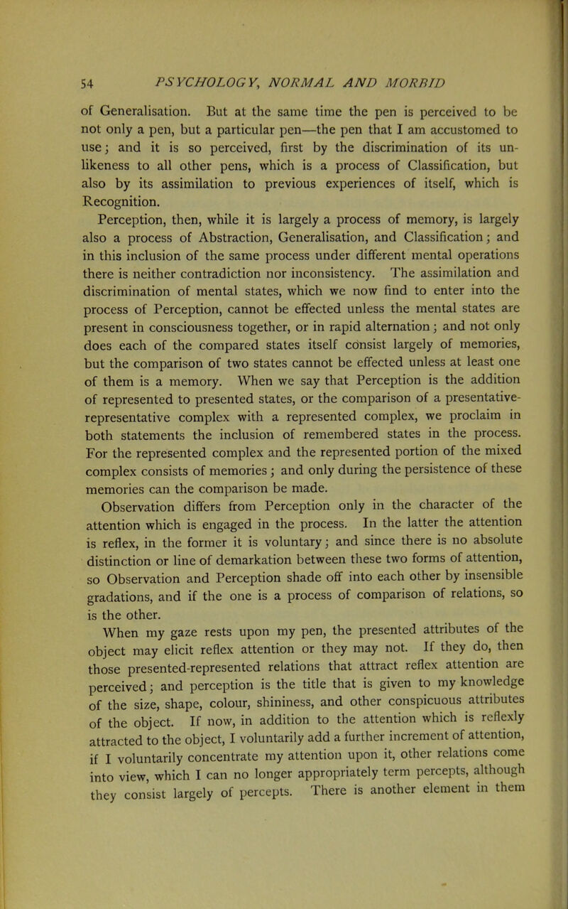 of Generalisation. But at the same time the pen is perceived to be not only a pen, but a particular pen—the pen that I am accustomed to use 3 and it is so perceived, first by the discrimination of its un- likeness to all other pens, which is a process of Classification, but also by its assimilation to previous experiences of itself, which is Recognition. Perception, then, while it is largely a process of memory, is largely also a process of Abstraction, Generalisation, and Classification; and in this inclusion of the same process under different mental operations there is neither contradiction nor inconsistency. The assimilation and discrimination of mental states, which we now find to enter into the process of Perception, cannot be effected unless the mental states are present in consciousness together, or in rapid alternation; and not only does each of the compared states itself consist largely of memories, but the comparison of two states cannot be effected unless at least one of them is a memory. When we say that Perception is the addition of represented to presented states, or the comparison of a presentative- representative complex with a represented complex, we proclaim in both statements the inclusion of remembered states in the process. For the represented complex and the represented portion of the mixed complex consists of memories; and only during the persistence of these memories can the comparison be made. Observation differs from Perception only in the character of the attention which is engaged in the process. In the latter the attention is reflex, in the former it is voluntary; and since there is no absolute distinction or line of demarkation between these two forms of attention, so Observation and Perception shade off into each other by insensible gradations, and if the one is a process of comparison of relations, so is the other. When my gaze rests upon my pen, the presented attributes of the object may elicit reflex attention or they may not. If they do, then those presented-represented relations that attract reflex attention are perceived; and perception is the title that is given to my knowledge of the size, shape, colour, shininess, and other conspicuous attributes of the object. If now, in addition to the attention which is reflexly attracted to the object, I voluntarily add a further increment of attention, if I voluntarily concentrate my attention upon it, other relations come into view, which I can no longer appropriately term percepts, aUhough they consist largely of percepts. There is another element in them