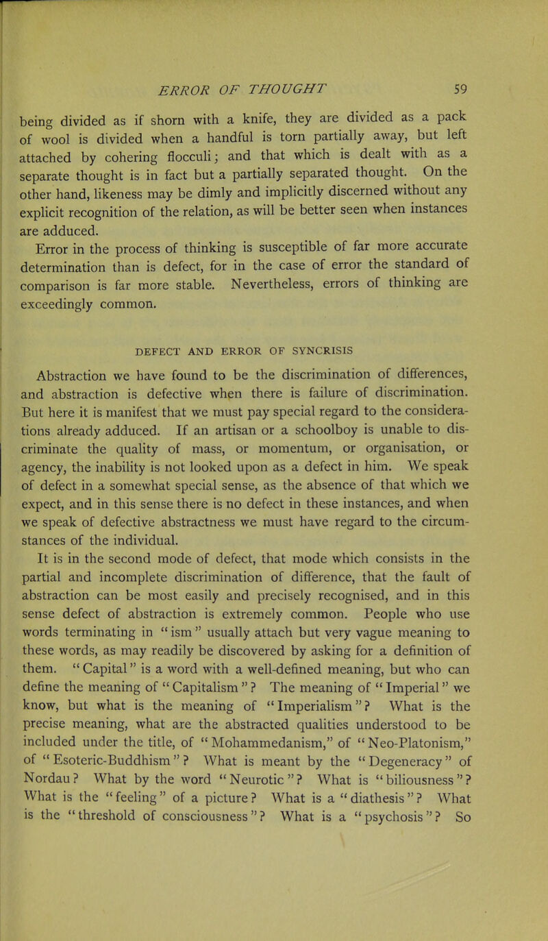 being divided as if shorn with a knife, they are divided as a pack of wool is divided when a handful is torn partially away, but left attached by cohering floccuH; and that which is dealt with as a separate thought is in fact but a partially separated thought. On the other hand, likeness may be dimly and implicitly discerned without any explicit recognition of the relation, as will be better seen when instances are adduced. Error in the process of thinking is susceptible of far more accurate determination than is defect, for in the case of error the standard of comparison is far more stable. Nevertheless, errors of thinking are exceedingly common. DEFECT AND ERROR OF SYNCRISIS Abstraction we have found to be the discrimination of differences, and abstraction is defective when there is failure of discrimination. But here it is manifest that we must pay special regard to the considera- tions already adduced. If an artisan or a schoolboy is unable to dis- criminate the quahty of mass, or momentum, or organisation, or agency, the inability is not looked upon as a defect in him. We speak of defect in a somewhat special sense, as the absence of that which we expect, and in this sense there is no defect in these instances, and when we speak of defective abstractness we must have regard to the circum- stances of the individual. It is in the second mode of defect, that mode which consists in the partial and incomplete discrimination of difference, that the fault of abstraction can be most easily and precisely recognised, and in this sense defect of abstraction is extremely common. People who use words terminating in  ism  usually attach but very vague meaning to these words, as may readily be discovered by asking for a definition of them.  Capital is a word with a well-defined meaning, but who can define the meaning of  CapitaHsm  ? The meaning of  Imperial we know, but what is the meaning of Imperialism? What is the precise meaning, what are the abstracted qualities understood to be included under the title, of  Mohammedanism, of  Neo-Platonism, of  Esoteric-Buddhism  ? What is meant by the  Degeneracy  of Nordau ? What by the word  Neurotic  ? What is  biliousness  ? What is the  feeling  of a picture ? What is a  diathesis  ? What is the  threshold of consciousness  ? What is a  psychosis  ? So