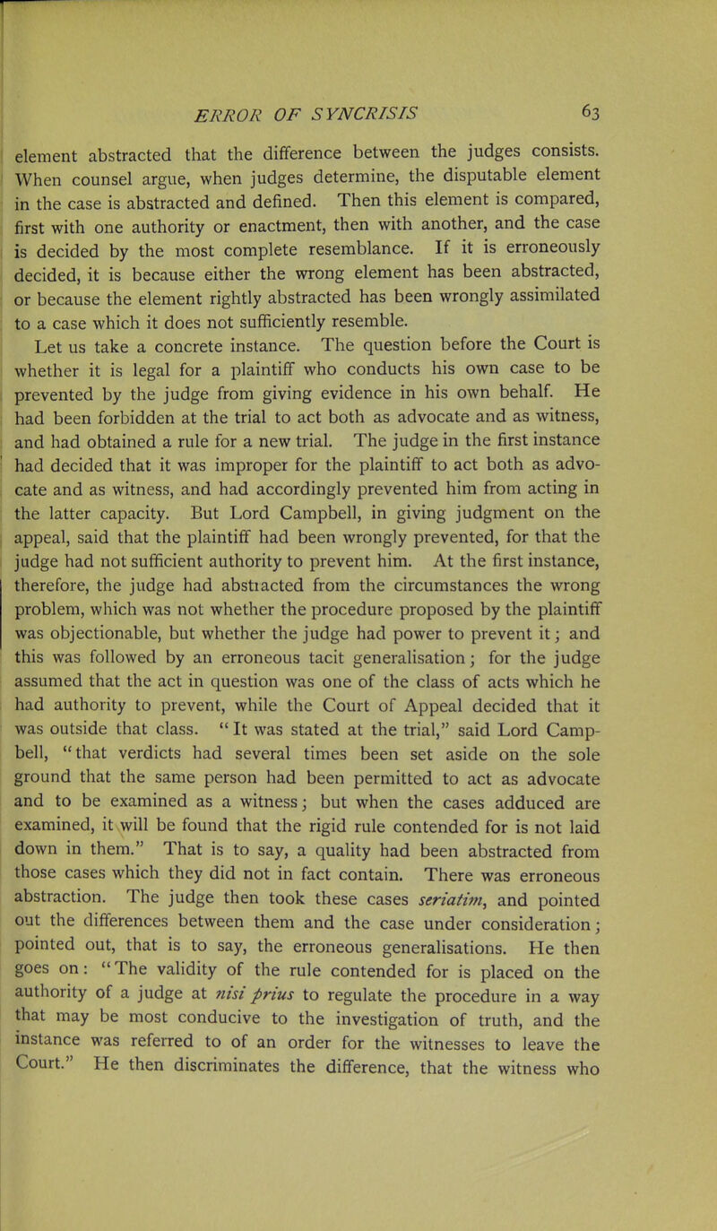 I element abstracted that the difference between the judges consists. When counsel argue, when judges determine, the disputable element in the case is abstracted and defined. Then this element is compared, first with one authority or enactment, then with another, and the case ■ is decided by the most complete resemblance. If it is erroneously decided, it is because either the wrong element has been abstracted, or because the element rightly abstracted has been wrongly assimilated to a case which it does not sufficiently resemble. Let us take a concrete instance. The question before the Court is whether it is legal for a plaintiff who conducts his own case to be prevented by the judge from giving evidence in his own behalf. He had been forbidden at the trial to act both as advocate and as witness, 1 and had obtained a rule for a new trial. The judge in the first instance j had decided that it was improper for the plaintiff to act both as advo- j cate and as witness, and had accordingly prevented him from acting in ! the latter capacity. But Lord Campbell, in giving judgment on the I appeal, said that the plaintiff had been wrongly prevented, for that the I judge had not sufficient authority to prevent him. At the first instance, therefore, the judge had abstracted from the circumstances the wrong problem, which was not whether the procedure proposed by the plaintiff was objectionable, but whether the judge had power to prevent it; and this was followed by an erroneous tacit generalisation; for the judge assumed that the act in question was one of the class of acts which he had authority to prevent, while the Court of Appeal decided that it ' was outside that class.  It was stated at the trial, said Lord Camp- bell, that verdicts had several times been set aside on the sole ground that the same person had been permitted to act as advocate and to be examined as a witness; but when the cases adduced are examined, it will be found that the rigid rule contended for is not laid down in them. That is to say, a quality had been abstracted from those cases which they did not in fact contain. There was erroneous abstraction. The judge then took these cases seriatim, and pointed out the differences between them and the case under consideration; pointed out, that is to say, the erroneous generalisations. He then goes on: The vaHdity of the rule contended for is placed on the authority of a judge at nisi prius to regulate the procedure in a way that may be most conducive to the investigation of truth, and the instance was referred to of an order for the whnesses to leave the Court. He then discriminates the difference, that the witness who