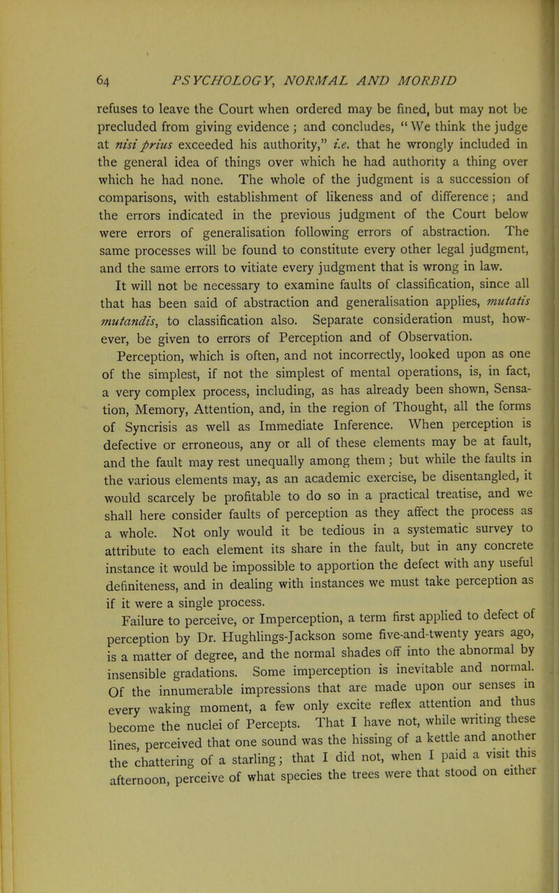 refuses to leave the Court when ordered may be fined, but may not be precluded from giving evidence ; and concludes, We think the judge at nisiprius exceeded his authority, i.e. that he wrongly included in the general idea of things over which he had authority a thing over which he had none. The whole of the judgment is a succession of comparisons, with establishment of likeness and of difference; and the errors indicated in the previous judgment of the Court below were errors of generalisation following errors of abstraction. The same processes will be found to constitute every other legal judgment, and the same errors to vitiate every judgment that is wrong in law. It will not be necessary to examine faults of classification, since all that has been said of abstraction and generalisation appUes, mutatis mutandis., to classification also. Separate consideration must, how- ever, be given to errors of Perception and of Observation. Perception, which is often, and not incorrectly, looked upon as one of the simplest, if not the simplest of mental operations, is, in fact, a very complex process, including, as has already been shown, Sensa- tion, Memory, Attention, and, in the region of Thought, all the forms of Syncrisis as well as Immediate Inference. When perception is defective or erroneous, any or all of these elements may be at fault, and the fault may rest unequally among them; but while the faults in the various elements may, as an academic exercise, be disentangled, it would scarcely be profitable to do so in a practical treatise, and we shall here consider faults of perception as they affect the process as a whole. Not only would it be tedious in a systematic survey to attribute to each element its share in the fault, but in any concrete instance it would be impossible to apportion the defect with any useful definiteness, and in dealing with instances we must take perception as if it were a single process. Failure to perceive, or Imperception, a term first applied to defect of perception by Dr. Hughlings-Jackson some five-and-twenty years ago, is a matter of degree, and the normal shades off into the abnormal by insensible gradations. Some imperception is inevitable and normal. Of the innumerable impressions that are made upon our senses m every waking moment, a few only excite reflex attention and thus become the nuclei of Percepts. That I have not, while writmg these lines perceived that one sound was the hissing of a kettle and another the chattering of a starling; that I did not, when I paid a visit this afternoon, perceive of what species the trees were that stood on either