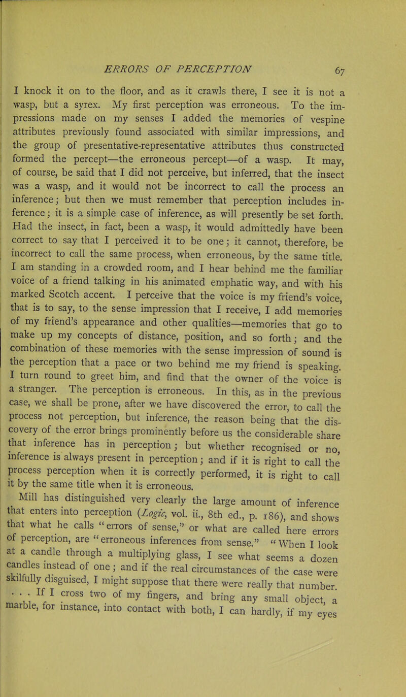 I knock it on to the floor, and as it crawls there, I see it is not a wasp, but a syrex. My first perception was erroneous. To the im- pressions made on my senses I added the memories of vespine attributes previously found associated with similar impressions, and the group of presentative-representative attributes thus constructed formed the percept—the erroneous percept—of a wasp. It may, of course, be said that I did not perceive, but inferred, that the insect was a wasp, and it would not be incorrect to call the process an inference; but then we must remember that perception includes in- ference ; it is a simple case of inference, as will presently be set forth. Had the insect, in fact, been a wasp, it would admittedly have been correct to say that I perceived it to be one; it cannot, therefore, be incorrect to call the same process, when erroneous, by the same title. I am standing in a crowded room, and I hear behind me the familiar voice of a friend talking in his animated emphatic way, and with his marked Scotch accent. I perceive that the voice is my friend's voice, that is to say, to the sense impression that I receive, I add memories of my friend's appearance and other qualities—memories that go to make up my concepts of distance, position, and so forth; and the combination of these memories with the sense impression of sound is the perception that a pace or two behind me my friend is speaking. I turn round to greet him, and find that the owner of the voice is a stranger. The perception is erroneous. In this, as in the previous case, we shall be prone, after we have discovered the error, to call the process not perception, but inference, the reason being that the dis- covery of the error brings prominently before us the considerable share that inference has in perception; but whether recognised or no, mference is always present in perception; and if it is right to call the process perception when it is correctly performed, it is right to call it by the same title when it is erroneous. Mill has distinguished very clearly the large amount of inference that enters mto perception {Logic, vol. ii., 8th ed., p. 186), and shows that what he calls errors of sense, or what are called here errors of perception, are erroneous inferences from sense. When I look at a candle through a multiplying glass, I see what seems a dozen caridles mstead of one; and if the real circumstances of the case were skilfully disguised, I might suppose that there were really that number . . . If I cross two of my fingers, and bring any small object, a marble, for instance, into contact with both, I can hardly, if my eyes \