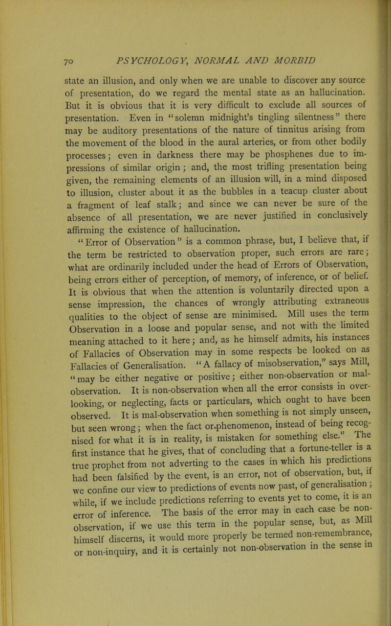 state an illusion, and only when we are unable to discover any source of presentation, do we regard the mental state as an hallucination. But it is obvious that it is very difficult to exclude all sources of presentation. Even in solemn midnight's tingling silentness there may be auditory presentations of the nature of tinnitus arising from the movement of the blood in the aural arteries, or from other bodily processes; even in darkness there may be phosphenes due to im- pressions of similar origin; and, the most trifling presentation being given, the remaining elements of an illusion will, in a mind disposed to illusion, cluster about it as the bubbles in a teacup cluster about a fragment of leaf stalk; and since we can never be sure of the absence of all presentation, we are never justified in conclusively affirming the existence of hallucination.  Error of Observation  is a common phrase, but, I believe that, if the term be restricted to observation proper, such errors are rare; what are ordinarily included under the head of Errors of Observation, being errors either of perception, of memory, of inference, or of belief. It is obvious that when the attention is voluntarily directed upon a sense impression, the chances of wrongly attributing extraneous qualities to the object of sense are minimised. Mill uses the term Observation in a loose and popular sense, and not with the limited meaning attached to it here; and, as he himself admits, his instances of Fallacies of Observation may in some respects be looked on as Fallacies of Generalisation. A fallacy of misobservation, says Mill,  may be either negative or positive; either non-observation or mal- observation. It is non-observation when all the error consists in over- looking, or neglecting, facts or particulars, which ought to have been observed. It is mal-observation when something is not simply unseen, but seen wrong; when the fact or.phenomenon, instead of being recog- nised for what it is in reality, is mistaken for something else. The first instance that he gives, that of concluding that a fortune-teller is a true prophet from not adverting to the cases in which his predictions had been falsified by the event, is an error, not of observation, but, if we confine our view to predictions of events now past, of generalisation ; while if we include predictions referring to events yet to come, it is an error of inference. The basis of the error may in each case be nori- observation, if we use this term in the popular sense, but, as Mill himself discerns, it would more properly be termed non-remembrance, or non-inquiry, and it is certainly not non-observation in the sense in