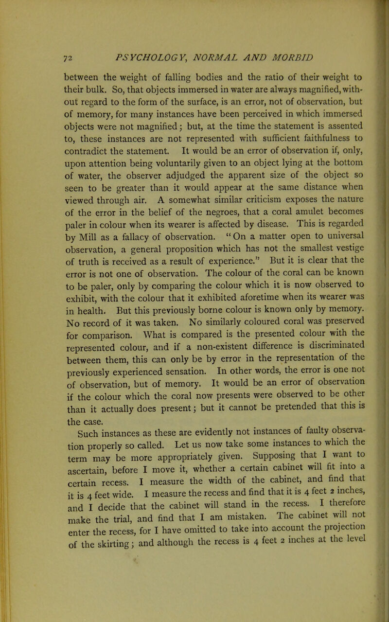 between the weight of falling bodies and the ratio of their weight to their bulk. So, that objects immersed in water are always magnified, with- out regard to the form of the surface, is an error, not of observation, but of memory, for many instances have been perceived in which immersed objects were not magnified; but, at the time the statement is assented to, these instances are not represented with sufficient faithfulness to contradict the statement. It would be an error of observation if, only, upon attention being voluntarily given to an object lying at the bottom of water, the observer adjudged the apparent size of the object so seen to be greater than it would appear at the same distance when viewed through air. A somewhat similar criticism exposes the nature of the error in the belief of the negroes, that a coral amulet becomes paler in colour when its wearer is affected by disease. This is regarded by Mill as a fallacy of observation.  On a matter open to universal observation, a general proposition which has not the smallest vestige of truth is received as a result of experience. But it is clear that the error is not one of observation. The colour of the coral can be known to be paler, only by comparing the colour which it is now observed to exhibit, with the colour that it exhibited aforetime when its wearer was in health. But this previously borne colour is known only by memory. No record of it was taken. No similarly coloured coral was preserved for comparison. What is compared is the presented colour with the represented colour, and if a non-existent difference is discriminated between them, this can only be by error in the representation of the previously experienced sensation. In other words, the error is one not of observation, but of memory. It would be an error of observation if the colour which the coral now presents were observed to be other than it actually does present; but it cannot be pretended that this is the case. Such instances as these are evidently not instances of faulty observa- tion properly so called. Let us now take some instances to which the term may be more appropriately given. Supposing that I want to ascertain, before I move it, whether a certain cabinet will fit into a certain recess. I measure the width of the cabinet, and find that it is 4 feet wide. I measure the recess and find that it is 4 feet 2 inches, and I decide that the cabinet will stand in the recess. I therefore make the trial, and find that I am mistaken. The cabinet will not enter the recess, for I have omitted to take into account the projection of the skirting; and although the recess is 4 feet 2 inches at the level