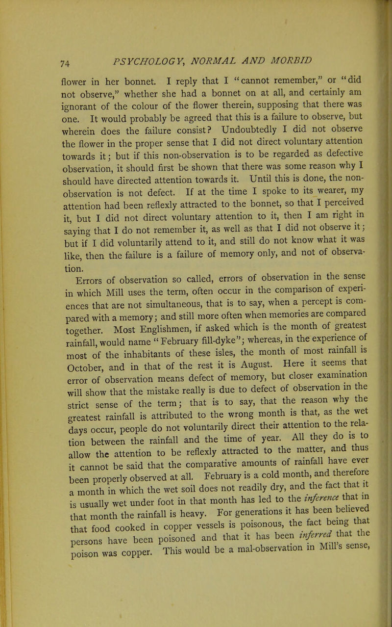 flower in her bonnet. I reply that I cannot remember, or did not observe, whether she had a bonnet on at all, and certainly am ignorant of the colour of the flower therein, supposing that there was one. It would probably be agreed that this is a failure to observe, but wherein does the failure consist? Undoubtedly I did not observe the flower in the proper sense that I did not direct voluntary attention towards it; but if this non-observation is to be regarded as defective observation, it should first be shown that there was some reason why 1 should have directed attention towards it. Until this is done, the non- observation is not defect. If at the time I spoke to its wearer, my attention had been reflexly attracted to the bonnet, so that I perceived it, but I did not direct voluntary attention to it, then I am right in saying that I do not remember it, as well as that I did not observe it; but if I did voluntarily attend to it, and still do not know what it was like, then the failure is a failure of memory only, and not of observa- tion. Errors of observation so called, errors of observation in the sense in which Mill uses the term, often occur in the comparison of experi- ences that are not simultaneous, that is to say, when a percept is com- pared with a memory; and still more often when memories are compared together. Most Englishmen, if asked which is the month of greatest rainfall, would name  February fill-dyke; whereas, in the experience of most of the inhabitants of these isles, the month of most ramfall is October, and in that of the rest it is August. Here it seems that error of observation means defect of memory, but closer exammation will show that the mistake really is due to defect of observation m the strict sense of the term; that is to say, that the reason why the greatest rainfall is attributed to the wrong month is that, as the wet days occur, people do not voluntarily direct their attention to the rela- tion between the rainfall and the time of year. All they do is to allow the attention to be reflexly attracted to the matter, and thus it cannot be said that the comparative amounts of rainfall have ever been properly observed at all. February is a cold month, and therefore a month in which the wet soil does not readily dry, and the fact that it is usually wet under foot in that month has led to the infcrence^\^^i m that month the rainfall is heavy. For generations it has been beheved that food cooked in copper vessels is poisonous, the fact being that persons have been poisoned and that it has been ^-J^rr^^.^^^^^ poison was copper. This would be a mal-observation m Mills sense.