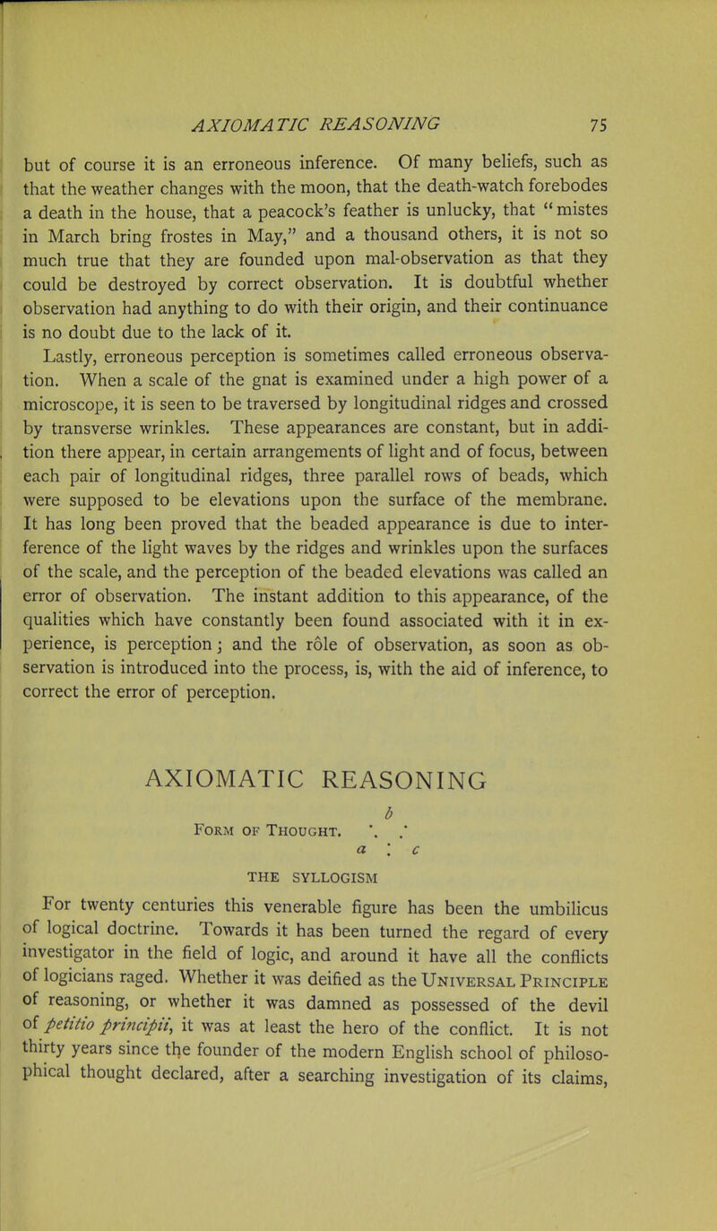 but of course it is an erroneous inference. Of many beliefs, such as that the weather changes with the moon, that the death-watch forebodes a death in the house, that a peacock's feather is unlucky, that  mistes in March bring frostes in May, and a thousand others, it is not so much true that they are founded upon mal-observation as that they could be destroyed by correct observation. It is doubtful whether observation had anything to do with their origin, and their continuance is no doubt due to the lack of it. Lastly, erroneous perception is sometimes called erroneous observa- tion. When a scale of the gnat is examined under a high power of a microscope, it is seen to be traversed by longitudinal ridges and crossed by transverse wrinkles. These appearances are constant, but in addi- tion there appear, in certain arrangements of light and of focus, between each pair of longitudinal ridges, three parallel rows of beads, which were supposed to be elevations upon the surface of the membrane. It has long been proved that the beaded appearance is due to inter- ference of the light waves by the ridges and wrinkles upon the surfaces of the scale, and the perception of the beaded elevations was called an error of observation. The instant addition to this appearance, of the qualities which have constantly been found associated with it in ex- perience, is perception j and the role of observation, as soon as ob- servation is introduced into the process, is, with the aid of inference, to correct the error of perception. AXIOMATIC REASONING b Form of Thought. '. a '. c THE SYLLOGISM For twenty centuries this venerable figure has been the umbilicus of logical doctrine. Towards it has been turned the regard of every investigator in the field of logic, and around it have all the conflicts of logicians raged. Whether it was deified as the Universal Principle of reasoning, or whether it was damned as possessed of the devil oi petitio principii, it was at least the hero of the conflict. It is not thirty years since the founder of the modern English school of philoso- phical thought declared, after a searching investigation of its claims,