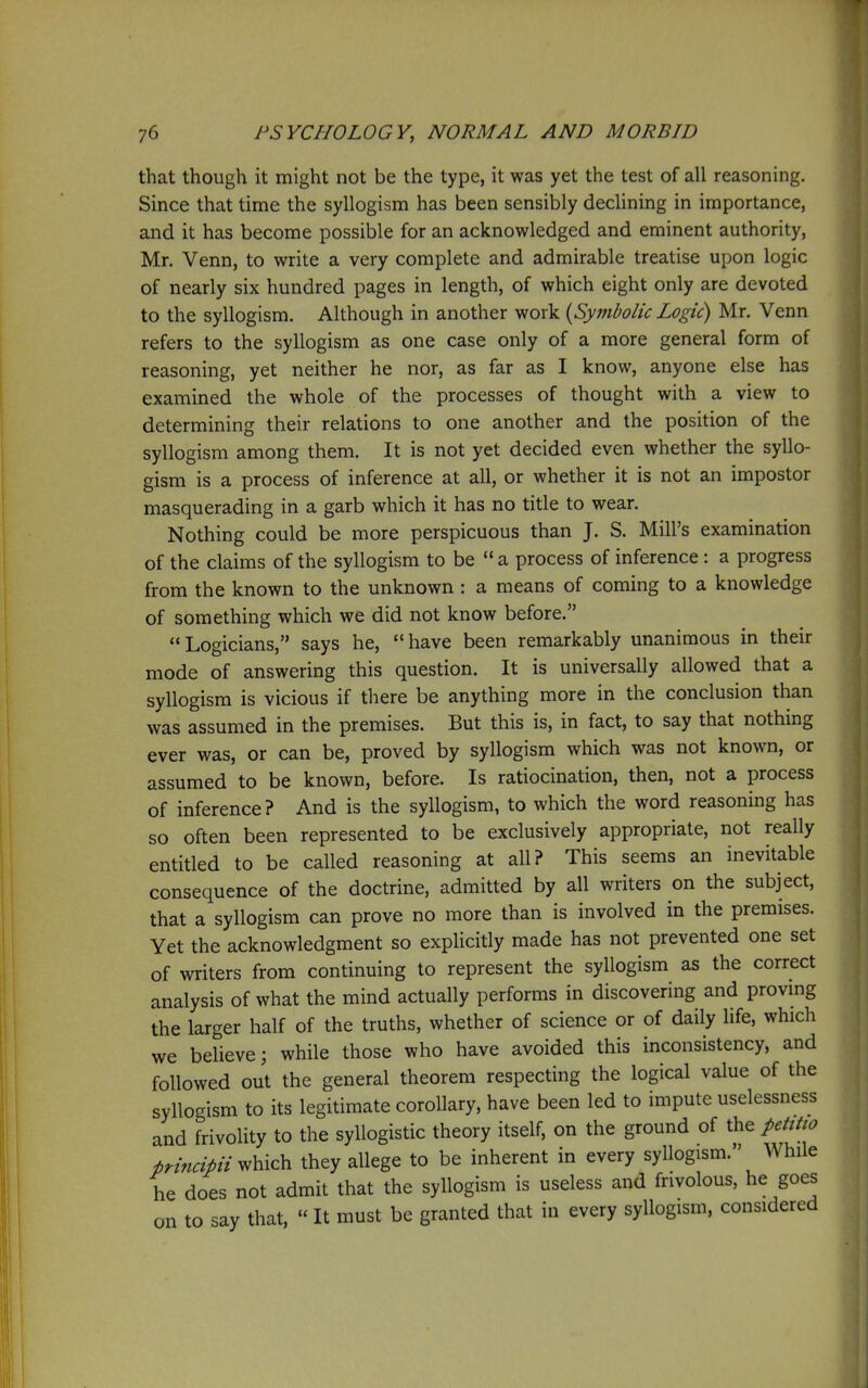 that though it might not be the type, it was yet the test of all reasoning. Since that time the syllogism has been sensibly decUning in importance, and it has become possible for an acknowledged and eminent authority, Mr, Venn, to write a very complete and admirable treatise upon logic of nearly six hundred pages in length, of which eight only are devoted to the syllogism. Although in another work {Symbolic Logic) Mr. Venn refers to the syllogism as one case only of a more general form of reasoning, yet neither he nor, as far as I know, anyone else has examined the whole of the processes of thought with a view to determining their relations to one another and the position of the syllogism among them. It is not yet decided even whether the syllo- gism is a process of inference at all, or whether it is not an impostor masquerading in a garb which it has no title to wear. Nothing could be more perspicuous than J. S. Mill's examination of the claims of the syllogism to be  a process of inference : a progress from the known to the unknown : a means of coming to a knowledge of something which we did not know before. Logicians, says he, have been remarkably unanimous in their mode of answering this question. It is universally allowed that a syllogism is vicious if there be anything more in the conclusion than was assumed in the premises. But this is, in fact, to say that nothing ever was, or can be, proved by syllogism which was not known, or assumed to be known, before. Is ratiocination, then, not a process of inference? And is the syllogism, to which the word reasoning has so often been represented to be exclusively appropriate, not really entitled to be called reasoning at all? This seems an inevitable consequence of the doctrine, admitted by all writers on the subject, that a syllogism can prove no more than is involved in the premises. Yet the acknowledgment so explicitly made has not prevented one set of writers from continuing to represent the syllogism as the correct analysis of what the mind actually performs in discovering and provmg the larger half of the truths, whether of science or of daily life, which we believe; while those who have avoided this inconsistency, and followed out the general theorem respecting the logical value of the syllogism to its legitimate corollary, have been led to impute uselessness and frivolity to the syllogistic theory itself, on the ground of the petttio principii^\^ic\v they allege to be inherent in every syllogism. While he does not admit that the syllogism is useless and frivolous, he goes on to say that,  It must be granted that in every syllogism, considered