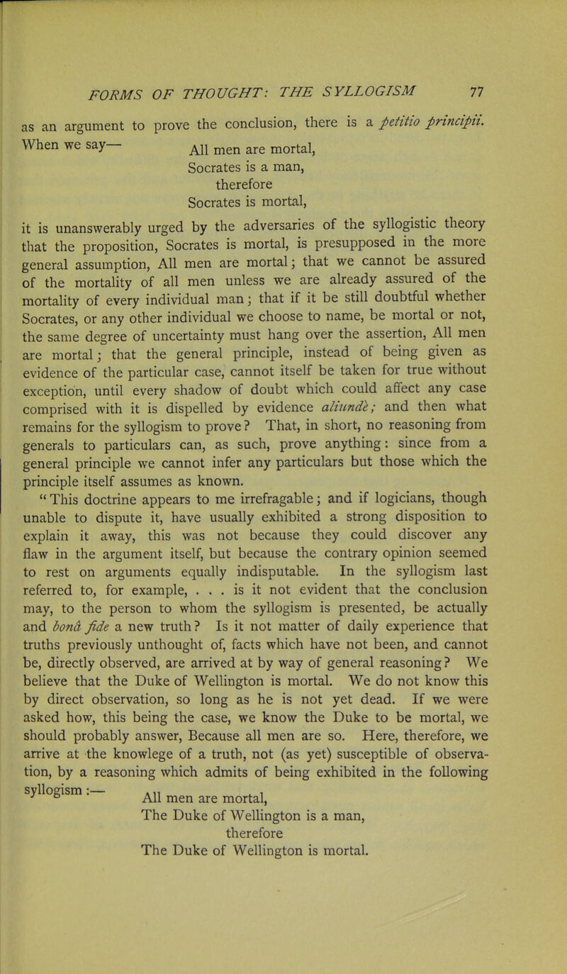 as an argument to prove the conclusion, there is a petitio principii. When we say— are mortal, Socrates is a man, therefore Socrates is mortal, it is unanswerably urged by the adversaries of the syllogistic theory that the proposition, Socrates is mortal, is presupposed in the more general assumption, All men are mortal; that we cannot be assured of the mortality of all men unless we are already assured of the mortahty of every individual man; that if it be still doubtful whether Socrates, or any other individual we choose to name, be mortal or not, the same degree of uncertainty must hang over the assertion, All men are mortal; that the general principle, instead of being given as evidence of the particular case, cannot itself be taken for true without exception, until every shadow of doubt which could affect any case comprised with it is dispelled by evidence aliunde; and then what remains for the syllogism to prove ? That, in short, no reasoning from generals to particulars can, as such, prove anything: since from a general principle we cannot infer any particulars but those which the principle itself assumes as known.  This doctrine appears to me irrefragable; and if logicians, though unable to dispute it, have usually exhibited a strong disposition to explain it away, this was not because they could discover any flaw in the argument itself, but because the contrary opinion seemed to rest on arguments equally indisputable. In the syllogism last referred to, for example, ... is it not evident that the conclusion may, to the person to whom the syllogism is presented, be actually and bond fide a new truth? Is it not matter of daily experience that truths previously unthought of, facts which have not been, and cannot be, directly observed, are arrived at by way of general reasoning ? We believe that the Duke of Wellington is mortal. We do not know this by direct observation, so long as he is not yet dead. If we were asked how, this being the case, we know the Duke to be mortal, we should probably answer. Because all men are so. Here, therefore, we arrive at the knowlege of a truth, not (as yet) susceptible of observa- tion, by a reasoning which admits of being exhibited in the following syllogism . mortal, The Duke of Wellington is a man, therefore The Duke of Wellington is mortal.