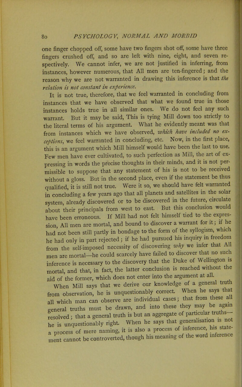 one finger chopped off, some have two fingers shot off, some have three fingers crushed off, and so are left with nine, eight, and seven re- spectively. We cannot infer, we are not justified in inferring, from instances, however numerous, that All men are ten-fingered; and the reason why we are not warranted in drawing this inference is that the relation is not constant in experience. It is not true, therefore, that we feel warranted in concluding from instances that we have observed that what we found true in those instances holds true in all similar ones. We do not feel any such warrant. But it may be said. This is tying Mill down too strictly to the literal terms of his argument. What he evidently meant was that from instances which we have observed, which have included no ex- ceptions, we feel warranted in concluding, etc. Now, in the first place, this is an argument which Mill himself would have been the last to use. Few men have ever cultivated, to such perfection as Mill, the art of ex- pressing in words the precise thoughts in their minds, and it is not per- missible to suppose that any statement of his is not to be received without a gloss. But in the second place, even if the statement be thus qualified, it is still not true. Were it so, we should have felt warranted in concluding a few years ago that all planets and satellites in the solar system, already discovered or to be discovered in the future, circulate about their principals from west to east. But this conclusion would have been erroneous. If Mill had not felt himself tied to the expres- sion. All men are mortal, and bound to discover a warrant for it; if he had not been still partly in bondage to the form of the syllogism, which he had only in part rejected; if he had pursued his inquiry in freedom from the self-imposed necessity of discovering why we mfer that All men are mortal-he could scarcely have failed to discover that no such inference is necessary to the discovery that the Duke of Wellmgton is mortal, and that, in fact, the latter conclusion is reached without the aid of the former, which does not enter into the argument at all. When Mill says that we derive our knowledge of a general truth from observation, he is unquestionably correct. When he says that all which man can observe are individual cases; that from these all general truths must be drawn, and into these they may be agam resolved; that a general truth is but an aggregate of particular truths- he is unquestionably right. When he says that generalisation is not a nrocess of mere naming, it is also a process of inference, his state- ment cannot be controvert'd, though his meaning of the word inference