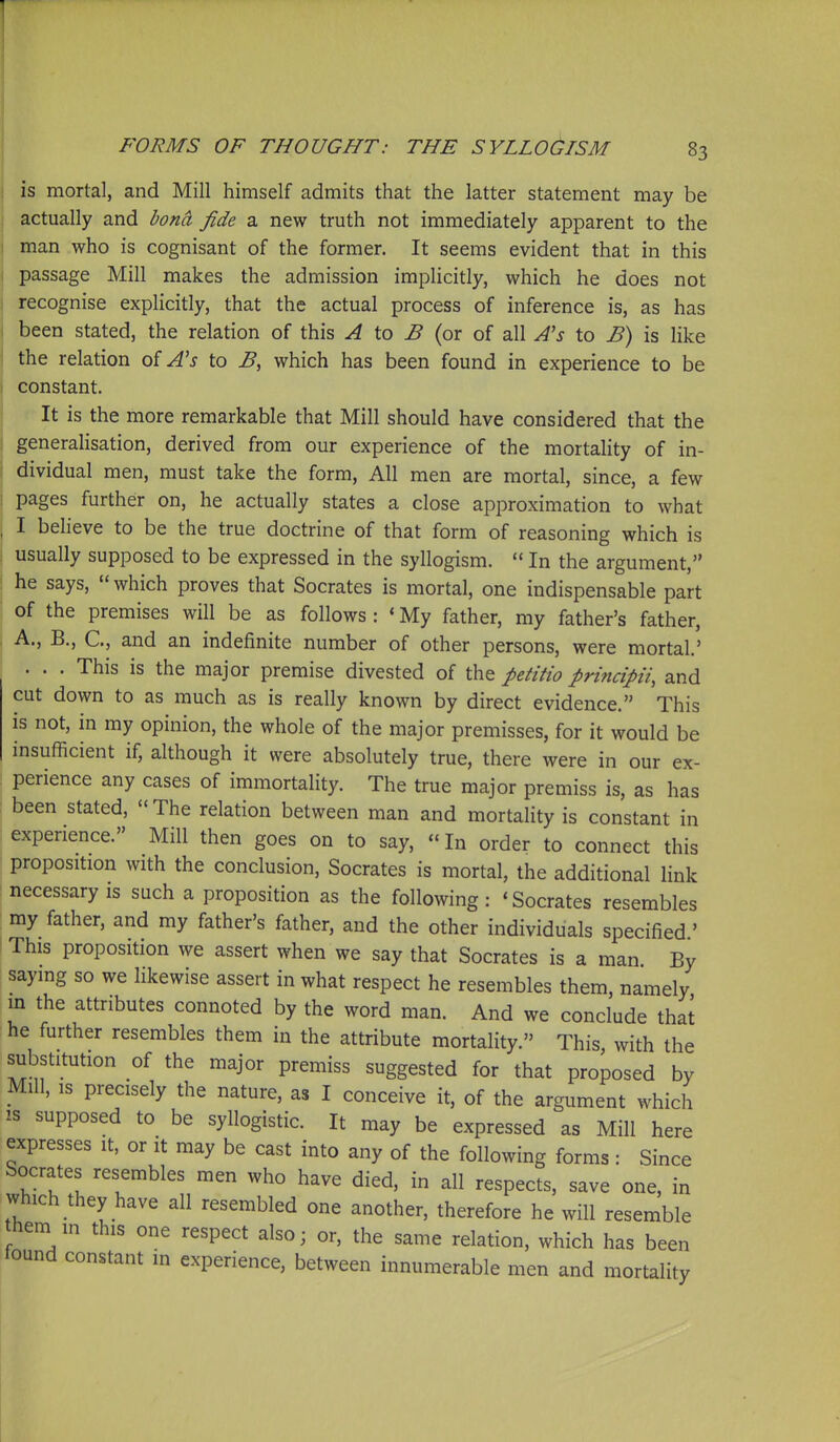 ( FORMS OF THOUGHT: THE SYLLOdiSM 83 is mortal, and Mill himself admits that the latter statement may be actually and bond fide a new truth not immediately apparent to the man who is cognisant of the former. It seems evident that in this i passage Mill makes the admission impHcitly, which he does not j recognise explicitly, that the actual process of inference is, as has j been stated, the relation of this ^ to ^ (or of all A's to B) is like I the relation of A's to B, which has been found in experience to be i constant. It is the more remarkable that Mill should have considered that the ! generalisation, derived from our experience of the mortality of in- dividual men, must take the form. All men are mortal, since, a few pages further on, he actually states a close approximation to what I beheve to be the true doctrine of that form of reasoning which is usually supposed to be expressed in the syllogism.  In the argument, ! he says, which proves that Socrates is mortal, one indispensable part of the premises will be as follows : ' My father, my father's father, I A., B., C, and an indefinite number of other persons, were mortal.' . . . This is the major premise divested of the petitio principii, and cut down to as much as is really known by direct evidence. This is not, in my opinion, the whole of the major premisses, for it would be insufficient if, although it were absolutely true, there were in our ex- : perience any cases of immortality. The true major premiss is, as has : been stated, The relation between man and mortality is constant in i experience. Mill then goes on to say,  In order to connect this proposition with the conclusion, Socrates is mortal, the additional link : necessary is such a proposition as the following : 'Socrates resembles my father, and my father's father, and the other individuals specified ' I This proposition we assert when we say that Socrates is a man By saying so we likewise assert in what respect he resembles them, namely in the attributes connoted by the word man. And we conclude that he further resembles them in the attribute mortality. This with the substitution of the major premiss suggested for that proposed by Mill, IS precisely the nature, as I conceive it, of the argument which IS supposed to be syllogistic. It may be expressed as Mill here expresses it, or it may be cast into any of the following forms : Since Socrates resembles men who have died, in all respects, save one, in which they have all resembled one another, therefore he will resemble hem m this one respect also; or, the same relation, which has been found constant in experience, between innumerable men and mortality