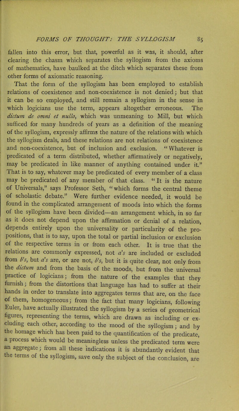 fallen into this error, but that, powerful as it was, it should, after clearing the chasm which separates the syllogism from the axioms of mathematics, have baulked at the ditch which separates these from other forms of axiomatic reasoning. That the form of the syllogism has been employed to establish relations of coexistence and non-coexistence is not denied; but that it can be so employed, and still remain a syllogism in the sense in which logicians use the term, appears altogether erroneous. The dictum de omni et nullo, which was unmeaning to Mill, but which sufficed for many hundreds of years as a definition of the meaning of the syllogism, expressly affirms the nature of the relations with which the syllogism deals, and these relations are not relations of coexistence and non-coexistence, but of inclusion and exclusion. Whatever is predicated of a term distributed, whether affirmatively or negatively, may be predicated in like manner of anything contained under it. That is to say, whatever may be predicated of every member of a class may be predicated of any member of that class.  It is the nature of Universals, says Professor Seth,  which forms the central theme of scholastic debate. Were further evidence needed, it would be found in the complicated arrangement of moods into which the forms of the syllogism have been divided—an arrangement which, in so far as it does not depend upon the affirmation or denial of a relation, depends entirely upon the universality or particularity of the pro- positions, that is to say, upon the total or partial inclusion or exclusion of the respective terms in or from each other. It is true that the relations are commonly expressed, not a's are included or excluded from b's, but a's are, or are not, b's, but it is quite clear, not only from the dictum and from the basis of the moods, but from the universal practice of logicians; from the nature of the examples that they furnish; from the distortions that language has had to suffer at their hands in order to translate into aggregates terms that are, on the face of them, homogeneous; from the fact that many logicians, following Euler, have actually illustrated the syllogism by a series of geometrical figures, representing the terms, which are drawn as including or ex- cluding each other, according to the mood of the syllogism; and by the homage which has been paid to the quantification of the predicate, a process which would be meaningless unless the predicated term were an aggregate; from all these indications it is abundantly evident that the terms of the syllogism, save only the subject of the conclusion, are