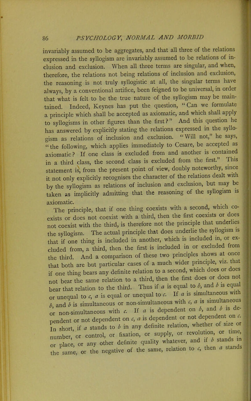 invariably assumed to be aggregates, and that all three of the relations expressed in the syllogism are invariably assumed to be relations of in- clusion and exclusion. When all three terms are singular, and when, therefore, the relations not being relations of inclusion and exclusion, the reasoning is not truly syllogistic at all, the singular terms have always, by a conventional artifice, been feigned to be universal, in order that what is felt to be the true nature of the syllogism may be main- tained. Indeed, Keynes has put the question, Can we formulate a principle which shall be accepted as axiomatic, and which shall apply to syllogisms in other figures than the first ?  And this question he has answered by explicitly stating the relations expressed in the syllo- gism as relations of inclusion and exclusion. Will not, he says,  the following, which applies immediately to Cesare, be accepted as axiomatic? If one class is excluded from and another is contained in a third class, the second class is excluded from the first. This statement is, from the present point of view, doubly noteworthy, since it not only explicitly recognises the character of the relations dealt with by the syllogism as relations of inclusion and exclusion, but may be taken as implicitly admitting that the reasoning of the syllogism is axiomatic. The principle, that if one thing coexists with a second, which co- exists or does not coexist with a third, then the first coexists or does not coexist with the third, is therefore not the principle that underlies the syllogism. The actual principle that does underlie the syllogism is that if one thing is included in another, which is included in, or ex- cluded from, a third, then the first is included in or excluded from the third. And a comparison of these two principles shows at once that both are but particular cases of a much wider principle, viz. that if one thing bears any definite relation to a second, which does or does not bear the same relation to a third, then the first does or does not bear that relation to the third. Thus if a is equal to and b is equal or unequal to a is equal or unequal to If a is simultaneous with b and b is simultaneous or non-simultaneous with c, a is simultaneous or non-simultaneous with c. If a is dependent on b, and b is de- pendent or not dependent on a is dependent or not dependent on In short if a stands to b in any definite relation, whether of size or number,'or control, or fixation, or supply, or revolution, or time, or plac or any other definite quality whatever, and if b stands m thetm;, or the negative of the same, relation to then . stands