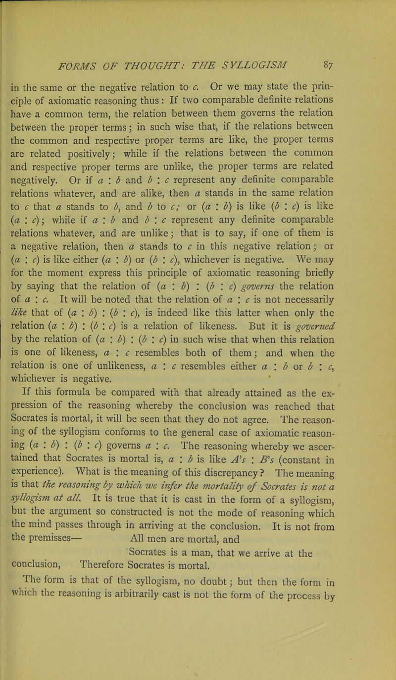 in the same or the negative relation to c. Or we may state the prin- ciple of axiomatic reasoning thus : If two comparable definite relations have a common term, the relation between them governs the relation between the proper terms; in such wise that, if the relations between the common and respective proper terms are like, the proper terms are related positively; while if the relations between the common and respective proper terms are unlike, the proper terms are related negatively. Or \{ a \ b and b : c represent any definite comparable relations whatever, and are alike, then a stands in the same relation to c that a stands to b^ and b to c; or {a : b) is like {b : c) is like {a \ c)\ while \i a \ b and b \ c represent any definite comparable relations whatever, and are unlike; that is to say, if one of them is a negative relation, then a stands to c in this negative relation; or {a : c) is like either {a \ b) or {b '. c), whichever is negative. We may for the moment express this principle of axiomatic reasoning briefly by saying that the relation of (a : b) : {b : c) governs the relation of a : c. It will be noted that the relation of a : ^ is not necessarily like that of {a : b) : {b : c), is indeed like this latter when only the relation {a \ b) '. {b '. c) is a relation of likeness. But it is governed by the relation of {a : b) : (b : c) in such wise that when this relation is one of likeness, a : c resembles both of them; and when the relation is one of unlikeness, a '. c resembles either a '. b or b \ c, whichever is negative. If this formula be compared with that already attained as the ex- pression of the reasoning whereby the conclusion was reached that Socrates is mortal, it will be seen that they do not agree. The reason- ing of the syllogism conforms to the general case of axiomatic reason- ing (a : b) : (b : c) governs a : c. The reasoning whereby we ascer- tained that Socrates is mortal is, a : ^ is like As \ Bs (constant in experience). What is the meaning of this discrepancy ? The meaning is that the reasoning by which we infer the mortality of Socrates is not a syllogism at all. It is true that it is cast in the form of a syllogism, but the argument so constructed is not the mode of reasoning which the mind passes through in arriving at the conclusion. It is not from the premisses— All men are mortal, and Socrates is a man, that we arrive at the conclusion. Therefore Socrates is mortal. The form is that of the syllogism, no doubt; but then the form in which the reasoning is arbitrarily cast is not the form of the process by