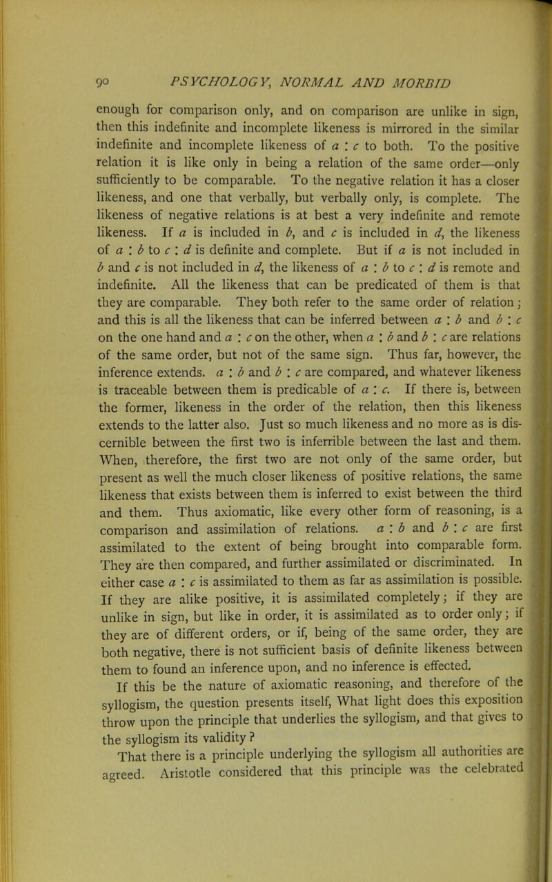enough for comparison only, and on comparison are unlike in sign, then this indefinite and incomplete likeness is mirrored in the similar indefinite and incomplete likeness of a : to both. To the positive relation it is like only in being a relation of the same order—only sufficiently to be comparable. To the negative relation it has a closer likeness, and one that verbally, but verbally only, is complete. The likeness of negative relations is at best a very indefinite and remote likeness. If a is included in 3, and c is included in the likeness of a '. b io c ', d\s definite and complete. But if a is not included in b and c is not included in d, the hkeness of a : <^ to <r : is remote and indefinite. All the likeness that can be predicated of them is that they are comparable. They both refer to the same order of relation; and this is all the likeness that can be inferred between a : b and b : c on the one hand and a '. con the other, when a : b and b '. csjq relations of the same order, but not of the same sign. Thus far, however, the inference extends, a \ b and b : c are compared, and whatever likeness is traceable between them is predicable of a : c. If there is, between the former, likeness in the order of the relation, then this likeness extends to the latter also. Just so much likeness and no more as is dis- cernible between the first two is inferrible between the last and them. When, therefore, the first two are not only of the same order, but present as well the much closer likeness of positive relations, the same hkeness that exists between them is inferred to exist between the third and them. Thus axiomatic, like every other form of reasoning, is a comparison and assimilation of relations, a : h and b \ c ^xq first assimilated to the extent of being brought into comparable form. They are then compared, and further assimilated or discriminated. In either case a\ c\s, assimilated to them as far as assimilation is possible. If they are alike positive, it is assimilated completely; if they are unlike in sign, but like in order, it is assimilated as to order only; if they are of different orders, or if, being of the same order, they are both negative, there is not sufficient basis of definite likeness between them to found an inference upon, and no inference is effected. If this be the nature of axiomatic reasoning, and therefore of the syllogism, the question presents itself. What light does this exposition throw upon the principle that underlies the syllogism, and that gives to the syllogism its validity ? That there is a principle underlying the syllogism all authorities are agreed. Aristotle considered that this principle was the celebrated