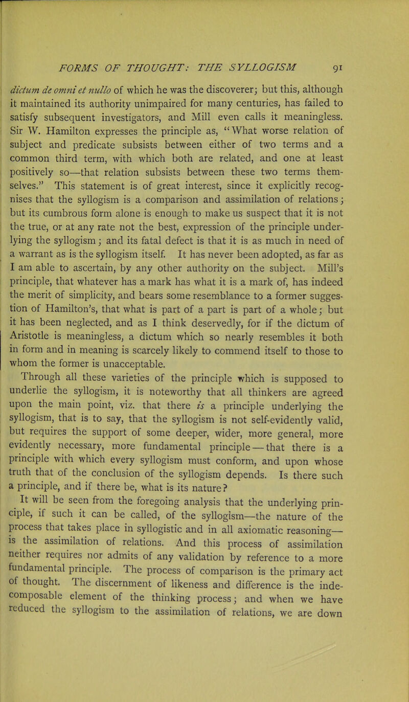 ] dictum de omniet nullo of which he was the discoverer; but this, although it maintained its authority unimpaired for many centuries, has failed to satisfy subsequent investigators, and Mill even calls it meaningless. Sir W. Hamilton expresses the principle as, What worse relation of subject and predicate subsists between either of two terms and a common third term, with which both are related, and one at least positively so—that relation subsists between these two terms them- selves. This statement is of great interest, since it explicitly recog- nises that the syllogism is a comparison and assimilation of relations; but its cumbrous form alone is enough to make us suspect that it is not the true, or at any rate not the best, expression of the principle under- lying the syllogism; and its fatal defect is that it is as much in need of a warrant as is the syllogism itself. It has never been adopted, as far as I am able to ascertain, by any other authority on the subject. Mill's principle, that whatever has a mark has what it is a mark of, has indeed the merit of simplicity, and bears some resemblance to a former sugges- tion of Hamilton's, that what is part of a part is part of a whole; but it has been neglected, and as I think deservedly, for if the dictum of Aristotle is meaningless, a dictum which so nearly resembles it both in form and in meaning is scarcely likely to commend itself to those to whom the former is unacceptable. Through all these varieties of the principle which is supposed to underlie the syllogism, it is noteworthy that all thinkers are agreed upon the main point, viz. that there is a principle underlying the syllogism, that is to say, that the syllogism is not self-evidently valid, but requires the support of some deeper, wider, more general, more evidently necessary, more fundamental principle — that there is a principle with which every syllogism must conform, and upon whose truth that of the conclusion of the syllogism depends. Is there such a principle, and if there be, what is its nature ? It will be seen from the foregoing analysis that the underlying prin- ciple, if such it can be called, of the syllogism—the nature of the process that takes place in syllogistic and in all axiomatic reasoning- is the assimilation of relations. And this process of assimilation neither requires nor admits of any validation by reference to a more fundamental principle. The process of comparison is the primary act of thought. The discernment of likeness and difference is the inde- composable element of the thinking process; and when we have reduced the syllogism to the assimilation of relations, we are down