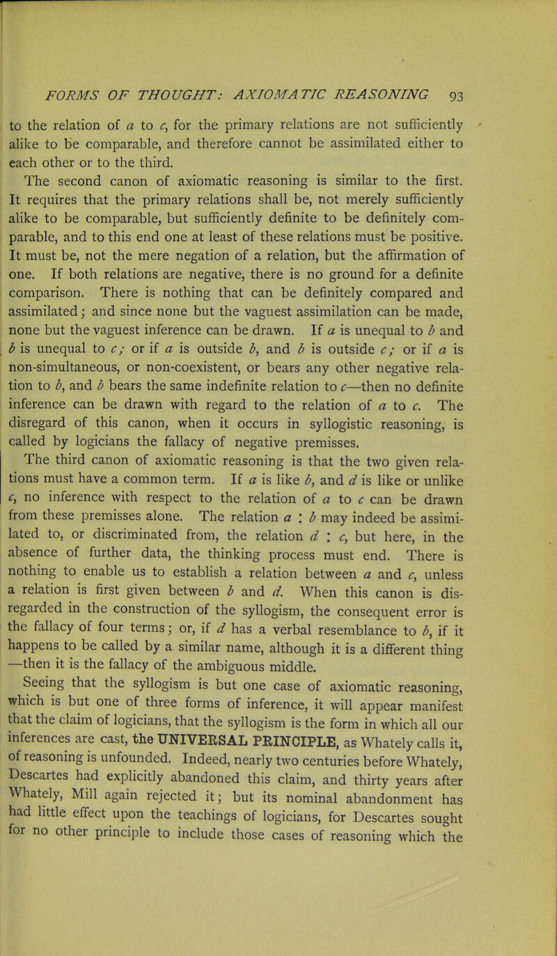 to the relation of a to for the primary relations are not sufficiently alike to be comparable, and therefore cannot be assimilated either to each other or to the third. The second canon of axiomatic reasoning is similar to the first. It requires that the primary relations shall be, not merely sufficiently alike to be comparable, but sufficiently definite to be definitely com- parable, and to this end one at least of these relations must be positive. It must be, not the mere negation of a relation, but the affirmation of one. If both relations are negative, there is no ground for a definite comparison. There is nothing that can be definitely compared and assimilated; and since none but the vaguest assimilation can be made, none but the vaguest inference can be drawn. If a is unequal to b and h is unequal to c; or if a is outside and b is outside c; or if a is non-simultaneous, or non-coexistent, or bears any other negative rela- tion to and b bears the same indefinite relation to c—then no definite inference can be drawn with regard to the relation of a to c. The disregard of this canon, when it occurs in syllogistic reasoning, is called by logicians the fallacy of negative premisses. The third canon of axiomatic reasoning is that the two given rela- tions must have a common term. If a is like b, and d is like or unlike c, no inference with respect to the relation of a to can be drawn from these premisses alone. The relation a '. b may indeed be assimi- lated to, or discriminated from, the relation d : c, but here, in the absence of further data, the thinking process must end. There is nothing to enable us to establish a relation between a and c, unless a relation is first given between b and d. When this canon is dis- regarded in the construction of the syllogism, the consequent error is the fallacy of four terms; or, if d has a verbal resemblance to b, if it happens to be called by a similar name, although it is a different thing —then it is the fallacy of the ambiguous middle. Seeing that the syllogism is but one case of axiomatic reasoning, which is but one of three forms of inference, it will appear manifest that the claim of logicians, that the syllogism is the form in which all our inferences are cast, the UNIVERSAL PEINCIPLE, as Whately calls it, of reasoning is unfounded. Indeed, nearly two centuries before Whately, Descartes had explicitly abandoned this claim, and thirty years after Whately, Mill again rejected it; but its nominal abandonment has had little effect upon the teachings of logicians, for Descartes sought for no other principle to include those cases of reasoning which the