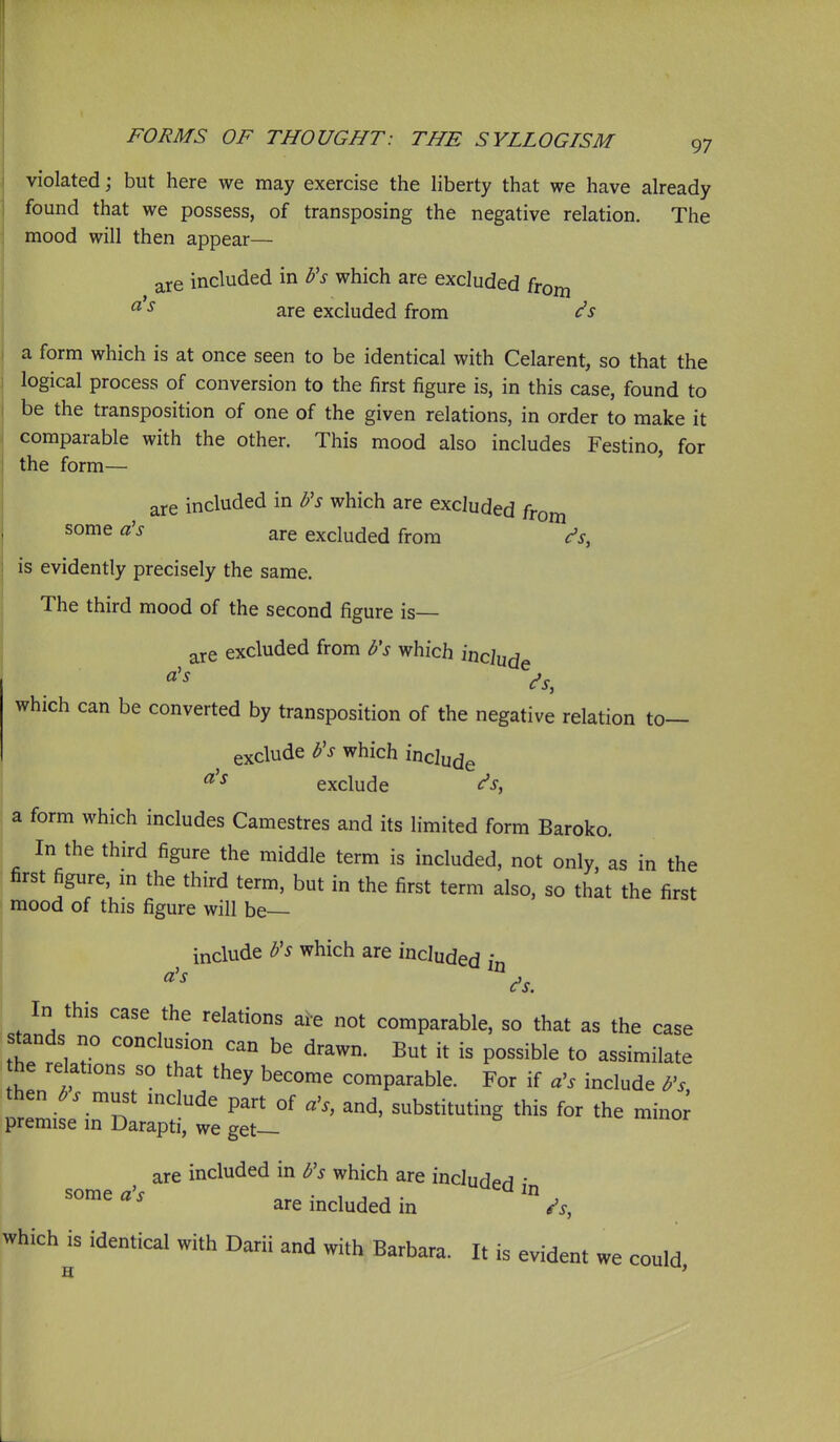violated; but here we may exercise the hberty that we have already found that we possess, of transposing the negative relation. The mood will then appear— are included in Vs which are excluded from ^ ^ are excluded from (^s a form which is at once seen to be identical with Celarent, so that the logical process of conversion to the first figure is, in this case, found to be the transposition of one of the given relations, in order to make it comparable with the other. This mood also includes Festino, for the form— are included in Fs which are excluded from some a's are excluded from <^s, is evidently precisely the same. The third mood of the second figure is— are excluded from b's which mtind^ which can be converted by transposition of the negative relation to— exclude Vs which include ^ ^ exclude <^s^ a form which includes Camestres and its limited form Baroko. In the third figure the middle term is included, not only, as in the first figure, m the third term, but in the first term also, so that the first mood of this figure will be include b's which are included i In this case the relations are not comparable, so that as the case s^nds no conclusion can be drawn. But it is possible to assimilate the relations so that they become comparable. For if include b^s then must mclude part of a\ and, substituting this for the minor premise in Darapti, we get— are included in b's which are includpH • some /7'c *uea m some a s are included in /s, which^s identical with Darii and with Barbara. It is evident we could,