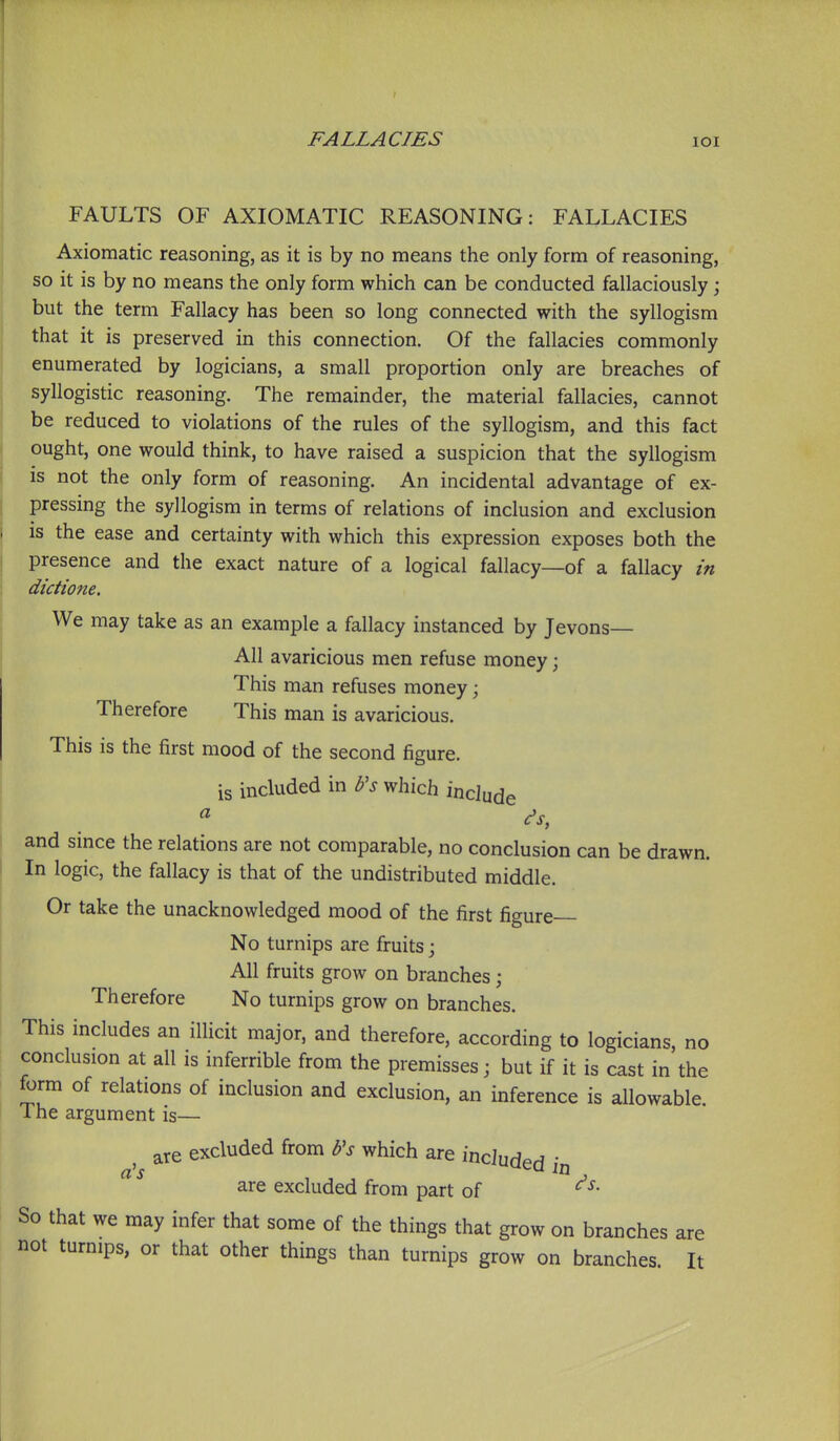 FAULTS OF AXIOMATIC REASONING: FALLACIES Axiomatic reasoning, as it is by no means the only form of reasoning, so it is by no means the only form which can be conducted fallaciously; but the term Fallacy has been so long connected with the syllogism that it is preserved in this connection. Of the fallacies commonly enumerated by logicians, a small proportion only are breaches of syllogistic reasoning. The remainder, the material fallacies, cannot be reduced to violations of the rules of the syllogism, and this fact ought, one would think, to have raised a suspicion that the syllogism is not the only form of reasoning. An incidental advantage of ex- pressing the syllogism in terms of relations of inclusion and exclusion j is the ease and certainty with which this expression exposes both the j presence and the exact nature of a logical fallacy—of a fallacy in i dictione. We may take as an example a fallacy instanced by Jevons— All avaricious men refuse money; This man refuses money; Therefore This man is avaricious. This is the first mood of the second figure. is included in b's which include and since the relations are not comparable, no conclusion can be drawn. In logic, the fallacy is that of the undistributed middle. Or take the unacknowledged mood of the first figure No turnips are fruits j All fruits grow on branches; Therefore No turnips grow on branches. This includes an illicit major, and therefore, according to logicians, no conclusion at all is inferrible from the premisses; but if it is cast in the form of relations of inclusion and exclusion, an inference is allowable. The argument is— are excluded from b's which are incJudpr? • are excluded from part of So that we may infer that some of the things that grow on branches are not turnips, or that other things than turnips grow on branches. It