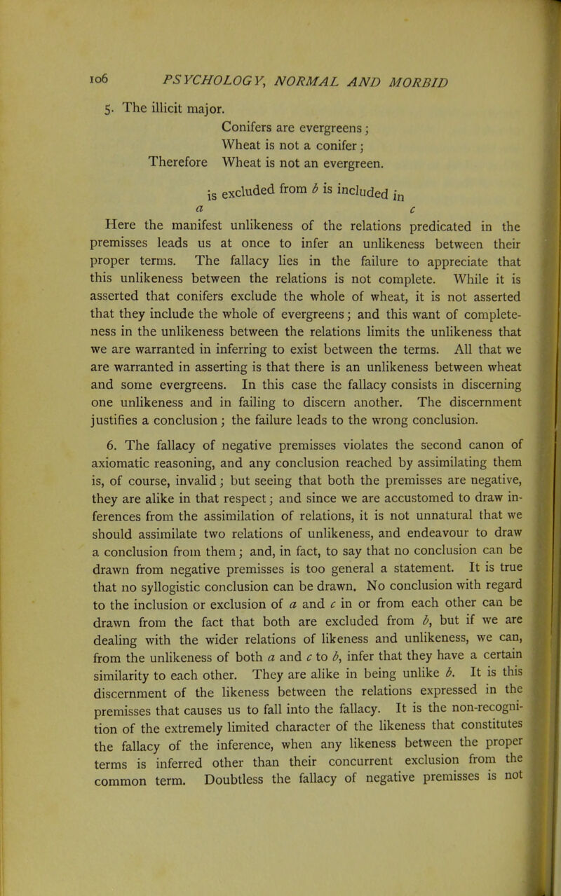 5. The illicit major. Conifers are evergreens; Wheat is not a conifer; Therefore Wheat is not an evergreen. is excluded from b is included in a c Here the manifest unlikeness of the relations predicated in the premisses leads us at once to infer an unlikeness between their proper terms. The fallacy lies in the failure to appreciate that this unlikeness between the relations is not complete. While it is asserted that conifers exclude the whole of wheat, it is not asserted that they include the whole of evergreens; and this want of complete- ness in the unlikeness between the relations limits the unlikeness that we are warranted in inferring to exist between the terms. All that we are warranted in asserting is that there is an unlikeness between wheat and some evergreens. In this case the fallacy consists in discerning one unlikeness and in failing to discern another. The discernment justifies a conclusion; the failure leads to the wrong conclusion. 6. The fallacy of negative premisses violates the second canon of axiomatic reasoning, and any conclusion reached by assimilating them is, of course, invaUd; but seeing that both the premisses are negative, they are alike in that respect; and since we are accustomed to draw in- ferences from the assimilation of relations, it is not unnatural that we should assimilate two relations of unlikeness, and endeavour to draw a conclusion from them; and, in fact, to say that no conclusion can be drawn from negative premisses is too general a statement. It is true that no syllogistic conclusion can be drawn. No conclusion with regard to the inclusion or exclusion of a and c in or from each other can be drawn from the fact that both are excluded from but if we are dealing with the wider relations of likeness and unlikeness, we can, from the unlikeness of both a and c to infer that they have a certain similarity to each other. They are alike in being unlike b. It is this discernment of the likeness between the relations expressed in the premisses that causes us to fall into the fallacy. It is the non-recogni- tion of the extremely limited character of the likeness that constitutes the fallacy of the inference, when any likeness between the proper terms is inferred other than their concurrent exclusion from the common term. Doubtless the fallacy of negative premisses is not