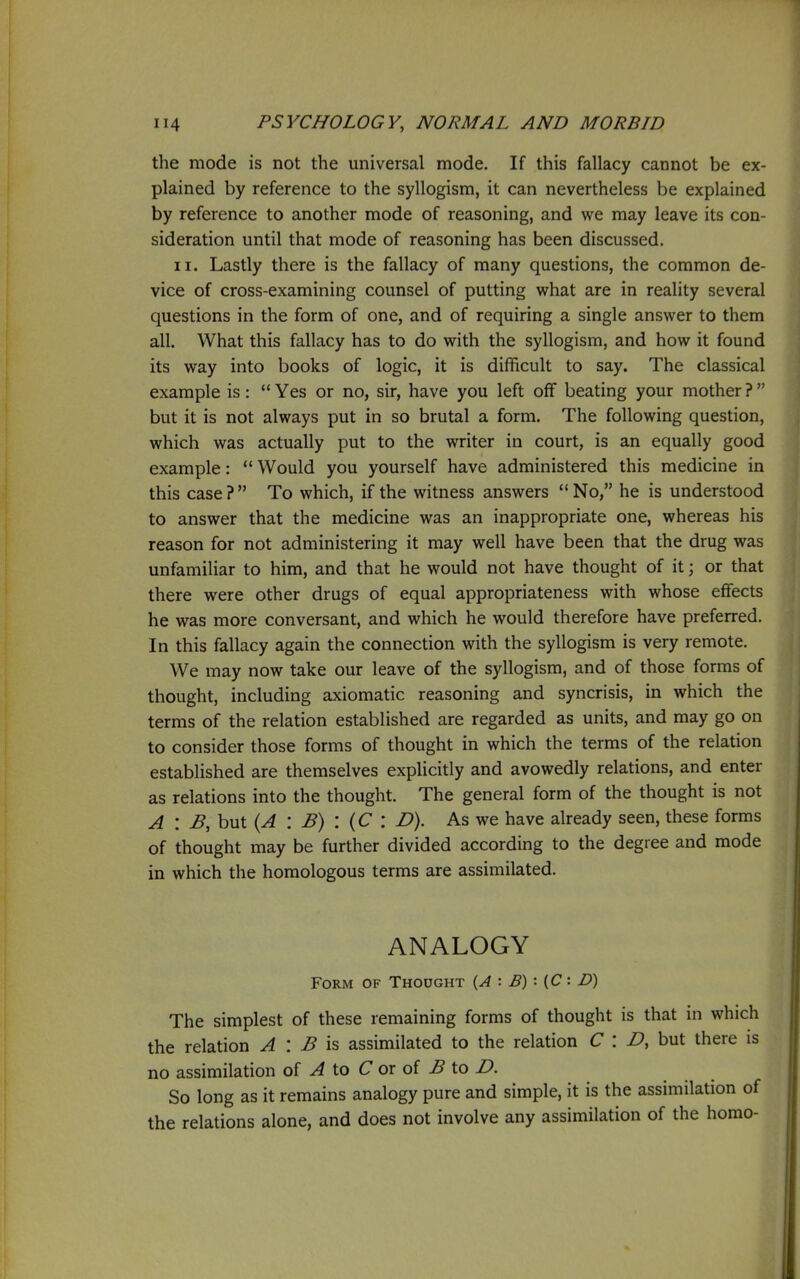 the mode is not the miiversal mode. If this fallacy cannot be ex- plained by reference to the syllogism, it can nevertheless be explained by reference to another mode of reasoning, and we may leave its con- sideration until that mode of reasoning has been discussed. II. Lastly there is the fallacy of many questions, the common de- vice of cross-examining counsel of putting what are in reality several questions in the form of one, and of requiring a single answer to them all. What this fallacy has to do with the syllogism, and how it found its way into books of logic, it is difficult to say. The classical example is:  Yes or no, sir, have you left off beating your mother ?  but it is not always put in so brutal a form. The following question, which was actually put to the writer in court, is an equally good example:  Would you yourself have administered this medicine in this case? To which, if the witness answers No, he is understood to answer that the medicine was an inappropriate one, whereas his reason for not administering it may well have been that the drug was unfamiliar to him, and that he would not have thought of it; or that there were other drugs of equal appropriateness with whose effects he was more conversant, and which he would therefore have preferred. In this fallacy again the connection with the syllogism is very remote. We may now take our leave of the syllogism, and of those forms of thought, including axiomatic reasoning and syncrisis, in which the terms of the relation established are regarded as units, and may go on to consider those forms of thought in which the terms of the relation established are themselves explicitly and avowedly relations, and enter as relations into the thought. The general form of the thought is not A : B,hvi\. {A : B) : {C : D). As we have already seen, these forms of thought may be further divided according to the degree and mode in which the homologous terms are assimilated. ANALOGY Form of Thought {,A : E) : {C : D) The simplest of these remaining forms of thought is that in which the relation A : B is assimilated to the relation C : but there is no assimilation q{ A \.o C at oi B \.o D. So long as it remains analogy pure and simple, it is the assimilation of the relations alone, and does not involve any assimilation of the homo-