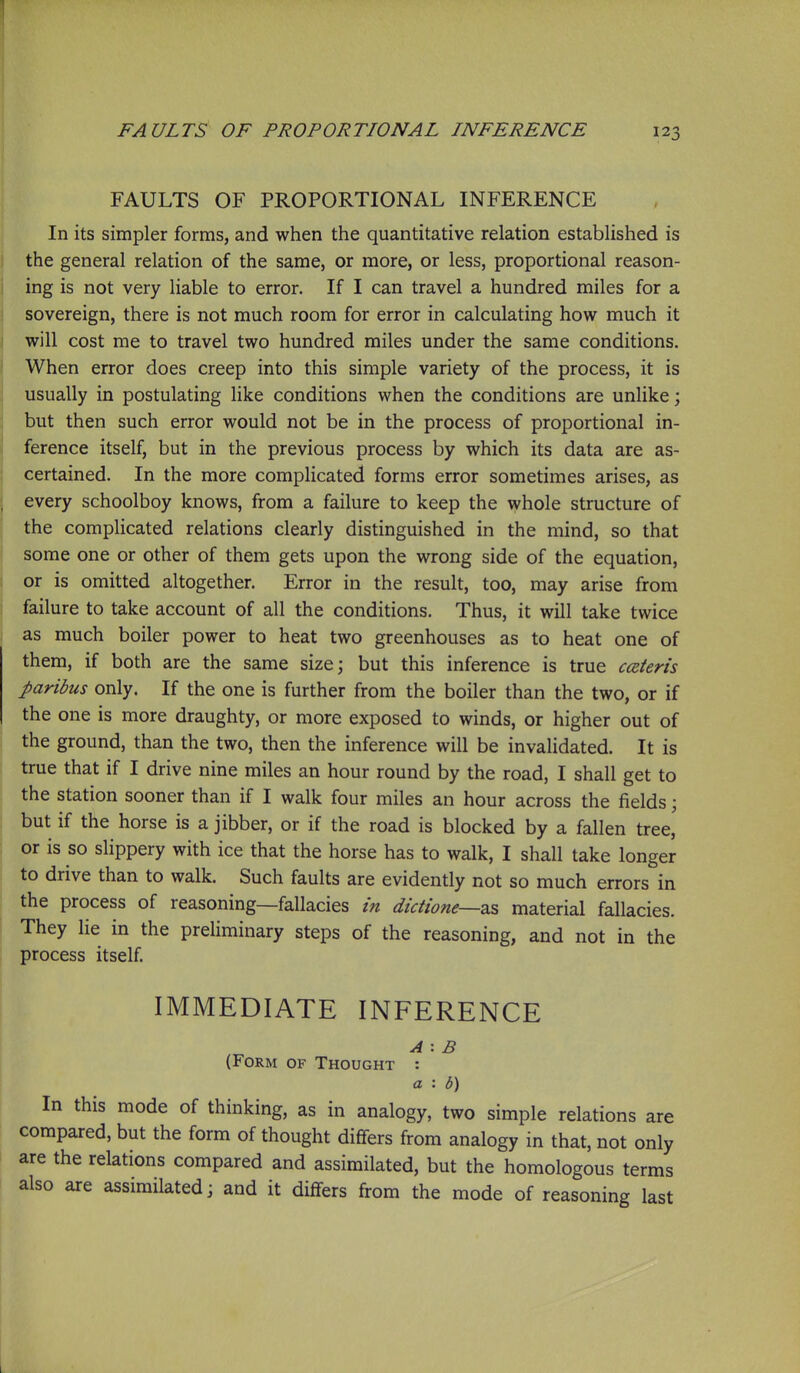 FAULTS OF PROPORTIONAL INFERENCE In its simpler forms, and when the quantitative relation established is the general relation of the same, or more, or less, proportional reason- ing is not very liable to error. If I can travel a hundred miles for a sovereign, there is not much room for error in calculating how much it will cost me to travel two hundred miles under the same conditions. When error does creep into this simple variety of the process, it is usually in postulating like conditions when the conditions are unlike; but then such error would not be in the process of proportional in- ference itself, but in the previous process by which its data are as- certained. In the more complicated forms error sometimes arises, as , every schoolboy knows, from a failure to keep the whole structure of j the complicated relations clearly distinguished in the mind, so that some one or other of them gets upon the wrong side of the equation, or is omitted altogether. Error in the result, too, may arise from failure to take account of all the conditions. Thus, it will take twice as much boiler power to heat two greenhouses as to heat one of them, if both are the same size; but this inference is true ceteris paribus only. If the one is further from the boiler than the two, or if the one is more draughty, or more exposed to winds, or higher out of the ground, than the two, then the inference will be invalidated. It is true that if I drive nine miles an hour round by the road, I shall get to the station sooner than if I walk four miles an hour across the fields; but if the horse is a jibber, or if the road is blocked by a fallen tree, or is so slippery with ice that the horse has to walk, I shall take longer to drive than to walk. Such faults are evidently not so much errors in the process of reasoning—fallacies in dictione—zs, material fallacies. They lie in the preliminary steps of the reasoning, and not in the process itself IMMEDIATE INFERENCE A : B (Form of Thought : a : b) In this mode of thinking, as in analogy, two simple relations are compared, but the form of thought dififers from analogy in that, not only are the relations compared and assimilated, but the homologous terms also are assimilated; and it differs from the mode of reasoning last