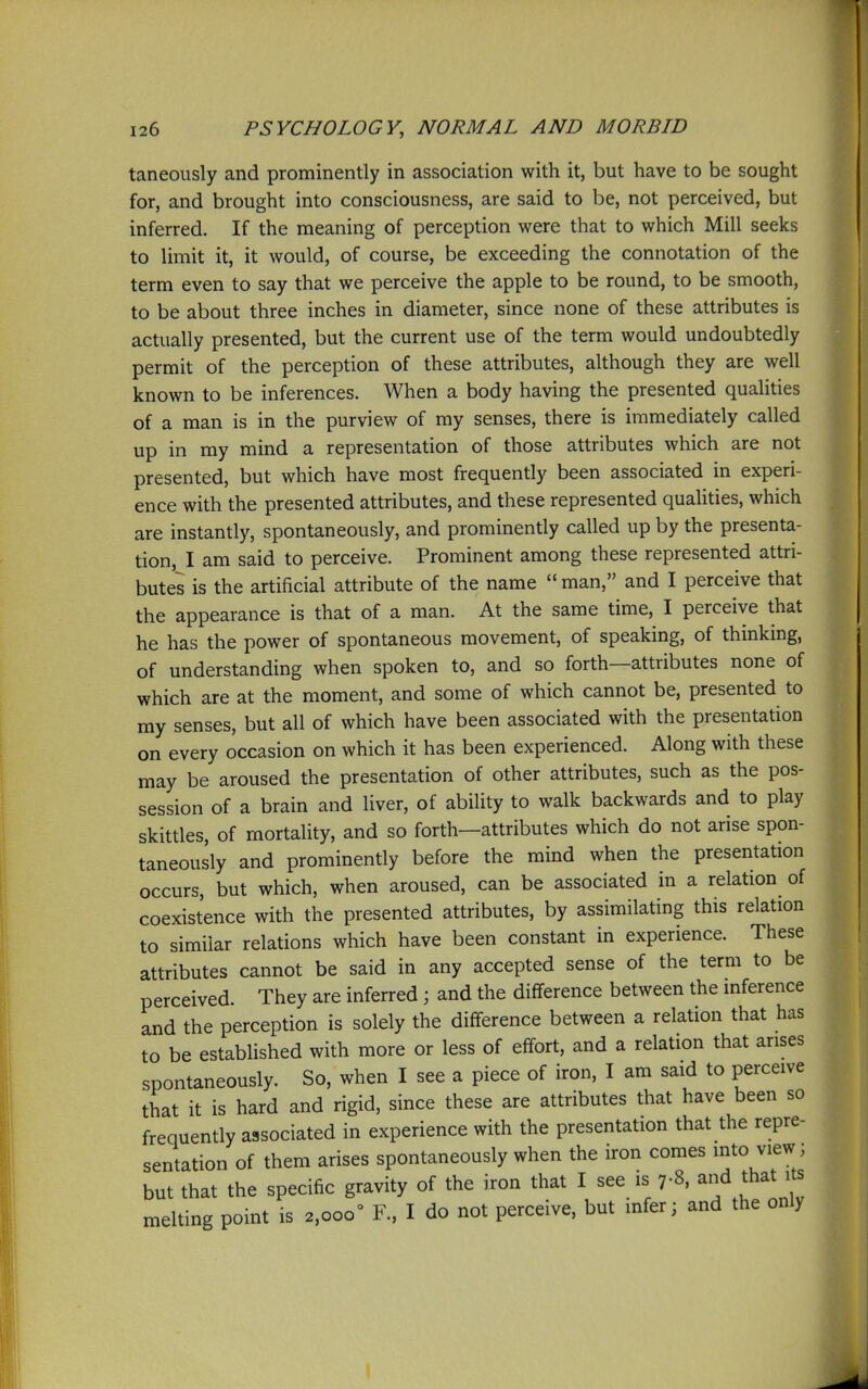 taneously and prominently in association with it, but have to be sought for, and brought into consciousness, are said to be, not perceived, but inferred. If the meaning of perception were that to which Mill seeks to limit it, it would, of course, be exceeding the connotation of the term even to say that we perceive the apple to be round, to be smooth, to be about three inches in diameter, since none of these attributes is actually presented, but the current use of the term would undoubtedly permit of the perception of these attributes, although they are well known to be inferences. When a body having the presented qualities of a man is in the purview of my senses, there is immediately called up in my mind a representation of those attributes which are not presented, but which have most frequently been associated in experi- ence with the presented attributes, and these represented quaUties, which are instantly, spontaneously, and prominently called up by the presenta- tion, I am said to perceive. Prominent among these represented attri- butes is the artificial attribute of the name  man, and I perceive that the appearance is that of a man. At the same time, I perceive that he has the power of spontaneous movement, of speaking, of thinking, of understanding when spoken to, and so forth—attributes none of which are at the moment, and some of which cannot be, presented to my senses, but all of which have been associated with the presentation on every occasion on which it has been experienced. Along with these may be aroused the presentation of other attributes, such as the pos- session of a brain and liver, of ability to walk backwards and to play skittles, of mortality, and so forth—attributes which do not arise spon- taneously and prominently before the mind when the presentation occurs, but which, when aroused, can be associated in a relation of coexistence with the presented attributes, by assimilating this relation to similar relations which have been constant in experience. These attributes cannot be said in any accepted sense of the term to be perceived. They are inferred ; and the difference between the inference and the perception is solely the difference between a relation that has to be established with more or less of effort, and a relation that arises spontaneously. So, when I see a piece of iron, I am said to perceive that it is hard and rigid, since these are attributes that have been so frequently associated in experience with the presentation that the repre- sentation of them arises spontaneously when the iron comes mto view; but that the specific gravity of the iron that I see is 7-8, ^hat its melting point is 2,000° F., I do not perceive, but infer; and the only