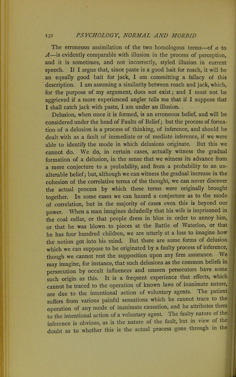 The erroneous assimilation of the two homologous terms—of a to A—is evidently comparable with illusion in the process of perception, and it is sometimes, and not incorrectly, styled illusion in current speech. If I argue that, since paste is a good bait for roach, it will be an equally good bait for jack, I am committing a fallacy of this description. I am assuming a similarity between roach and jack, which, for the purpose of my argument, does not exist; and I must not be aggrieved if a more experienced angler tells me that if I suppose that I shall catch jack with paste, I am under an illusion. Delusion, when once it is formed, is an erroneous belief, and will be considered under the head of Faults of Belief; but the process of forma- tion of a delusion is a process of thinking, of inference, and should be dealt with as a fault of immediate or of mediate inference, if we were able to identify the mode in which delusions originate. But this we cannot do. We do, in certain cases, actually witness the gradual formation of a delusion, in the sense that we witness its advance from a mere conjecture to a probability, and from a probability to an un- alterable belief; but, although we can witness the gradual increase in the cohesion of the correlative terms of the thought, we can never discover the actual process by which these terms were originally brought together. In some cases we can hazard a conjecture as to the mode of correlation, but in the majority of cases even this is beyond our power. When a man imagines deludedly that his wife is imprisoned in the coal cellar, or that people dress in blue in order to annoy him, or that he was blown to pieces at the Battle of Waterloo, or that he has four hundred children, we are utterly at a loss to imagine how the notion got into his mind. But there are some forms of delusion which we can suppose to be originated by a faulty process of inference, though we cannot rest the supposition upon any firm assurance. We may imagine, for instance, that such delusions as the common beliefs in persecution by occult influences and unseen persecutors have some such origin as this. It is a frequent experience that eflfects, which cannot be traced to the operation of known laws of inanimate nature, are due to the intentional action of voluntary agents. The patient suffers from various painful sensations which he cannot trace to the operation of any mode of inanimate causation, and he attributes them to the intentional action of a voluntary agent. The faulty nature of the inference is obvious, as is the nature of the fault, but in view of the doubt as to whether this is the actual process gone through in the