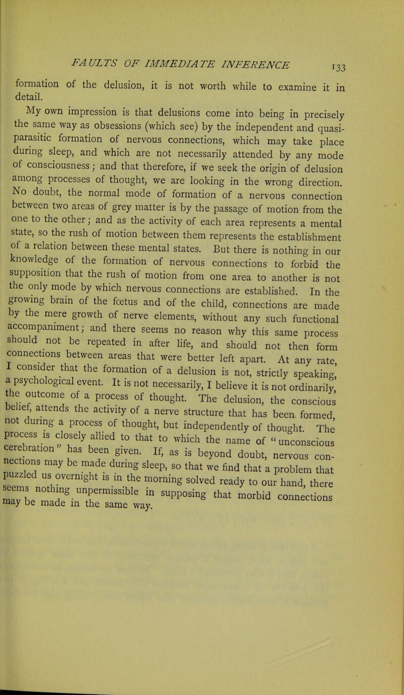 formation of the delusion, it is not worth while to examine it in detail. My own impression is that delusions come into being in precisely the same way as obsessions (which see) by the independent and quasi- parasitic formation of nervous connections, which may take place durmg sleep, and which are not necessarily attended by any mode of consciousness; and that therefore, if we seek the origin of delusion among processes of thought, we are looking in the wrong direction. No doubt, the normal mode of formation of a nervous connection between two areas of grey matter is by the passage of motion from the one to the other; and as the activity of each area represents a mental state, so the rush of motion between them represents the establishment of a relation between these mental states. But there is nothing in our knowledge of the formation of nervous connections to forbid the supposition that the rush of motion from one area to another is not the only mode by which nervous connections are established. In the growmg brain of the foetus and of the child, connections are made by the mere growth of nerve elements, without any such functional accompaniment; and there seems no reason why this same process should not be repeated in after life, and should not then form connections between areas that were better left apart. At any rate I consider that the formation of a delusion is not, strictly speaking,' a psychological event. It is not necessarily, I believe it is not ordinarily, the outcome of a process of thought. The delusion, the conscious belief, attends the activity of a nerve structure that has been formed not during a process of thought, but independently of thought The ZT^' ^;°^^^ly^-llied to that to which the name of unconscious cer bration has been given. If, as is beyond doubt, nervous con- n tions may be made during sleep, so that we find that a problem that puzzled us overnight is in the morning solved ready to our hand, there LTbetar-X^^'^^  ^^^^ ---tio- may be made in the same way.