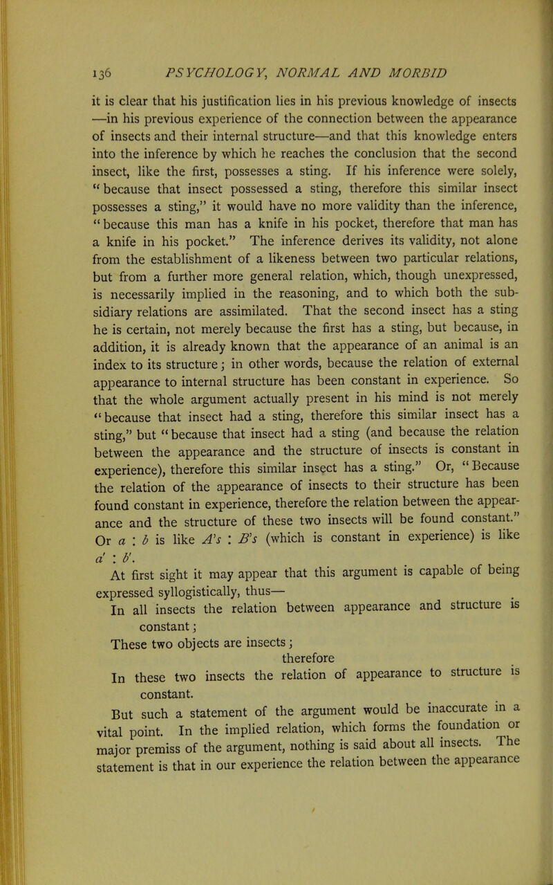 it is clear that his justification lies in his previous knowledge of insects —in his previous experience of the connection between the appearance of insects and their internal structure—and that this knowledge enters into the inference by which he reaches the conclusion that the second insect, like the first, possesses a sting. If his inference were solely,  because that insect possessed a sting, therefore this similar insect possesses a sting, it would have no more validity than the inference,  because this man has a knife in his pocket, therefore that man has a knife in his pocket. The inference derives its validity, not alone from the establishment of a likeness between two particular relations, but from a further more general relation, which, though unexpressed, is necessarily implied in the reasoning, and to which both the sub- sidiary relations are assimilated. That the second insect has a sting he is certain, not merely because the first has a sting, but because, in addition, it is already known that the appearance of an animal is an index to its structure; in other words, because the relation of external appearance to internal structure has been constant in experience. So that the whole argument actually present in his mind is not merely because that insect had a sting, therefore this similar insect has a sting, but  because that insect had a sting (and because the relation between the appearance and the structure of insects is constant in experience), therefore this similar insect has a sting. Or,  Because the relation of the appearance of insects to their structure has been found constant in experience, therefore the relation between the appear- ance and the structure of these two insects will be found constant. Ox a : b IS like A's : B's (which is constant in experience) is like d : b'. At first sight it may appear that this argument is capable of bemg expressed syllogistically, thus— In all insects the relation between appearance and structure is constant; These two objects are insects \ therefore In these two insects the relation of appearance to structure is constant. But such a statement of the argument would be inaccurate in a vital point. In the implied relation, which forms the foundation or major premiss of the argument, nothing is said about all insects. The statement is that in our experience the relation between the appearance