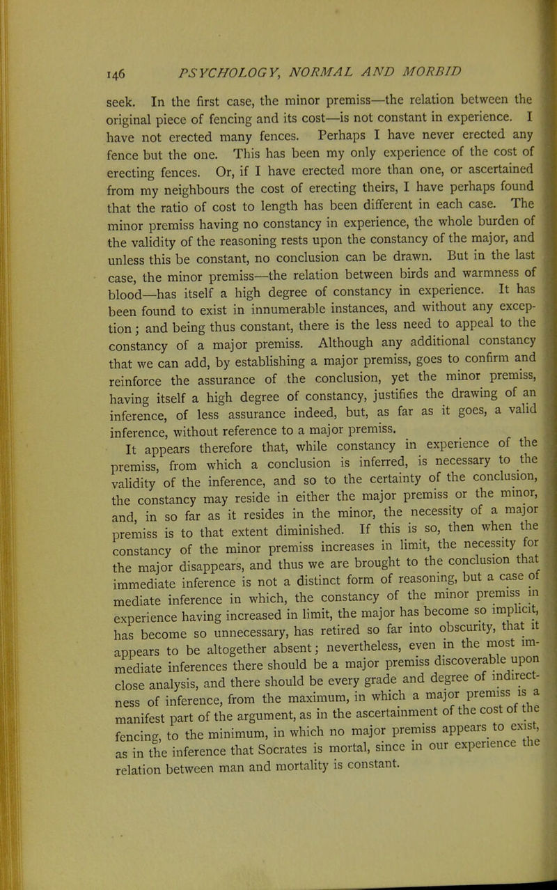 seek. In the first case, the minor premiss—the relation between the original piece of fencing and its cost—is not constant in experience. I have not erected many fences. Perhaps I have never erected any fence but the one. This has been my only experience of the cost of erecting fences. Or, if I have erected more than one, or ascertained from my neighbours the cost of erecting theirs, I have perhaps found that the ratio of cost to length has been different in each case. The minor premiss having no constancy in experience, the whole burden of the validity of the reasoning rests upon the constancy of the major, and unless this be constant, no conclusion can be drawn. But in the last case, the minor premiss—the relation between birds and warmness of blood—has itself a high degree of constancy in experience. It has been found to exist in innumerable instances, and without any excep- tion ; and being thus constant, there is the less need to appeal to the constancy of a major premiss. Although any additional constancy that we can add, by estabhshing a major premiss, goes to confirm and reinforce the assurance of the conclusion, yet the minor premiss, having itself a high degree of constancy, justifies the drawing of an inference, of less assurance indeed, but, as far as it goes, a valid inference, without reference to a major premiss. It appears therefore that, while constancy in experience of the premiss, from which a conclusion is inferred, is necessary to the validity of the inference, and so to the certainty of the conclusion, the constancy may reside in either the major premiss or the minor, and in so far as it resides in the minor, the necessity of a major premiss is to that extent diminished. If this is so, then when the constancy of the minor premiss increases in limit, the necessity for the major disappears, and thus we are brought to the conclusion that immediate inference is not a distinct form of reasoning, but a case of mediate inference in which, the constancy of the minor premiss in experience having increased in limit, the major has become so implicit, has become so unnecessary, has retired so far into obscurity, that it appears to be altogether absent; nevertheless, even m the most im- mediate inferences there should be a major premiss discoverable upon close analysis, and there should be every grade and degree of indirect- ness of inference, from the maximum, in which a ^^J^/ P^^^^^f manifest part of the argument, as in the ascertainment of the cost of the fencing to the minimum, in which no major premiss appears to exist, as in the inference that Socrates is mortal, since in our experience the relation between man and mortality is constant.