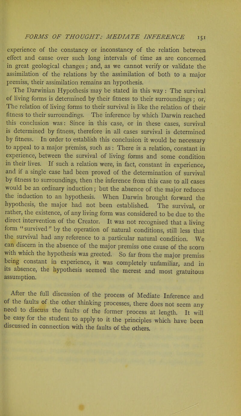 experience of the constancy or inconstancy of the relation between effect and cause over such long intervals of time as are concerned in great geological changes; and, as we cannot verify or validate the assimilation of the relations by the assimilation of both to a major premiss, their assimilation remains an hypothesis. The Darwinian Hypothesis may be stated in this way: The survival of living forms is determined by their fitness to their surroundings; or, The relation of living forms to their survival is like the relation of their fitness to their surroundings. The inference by which Darwin reached this conclusion was: Since in this case, or in these cases, survival is determined by fitness, therefore in all cases survival is determined by fitness. In order to establish this conclusion it would be necessary to appeal to a major premiss, such as: There is a relation, constant in experience, between the survival of living forms and some condition in their lives. If such a relation were, in fact, constant in experience, and if a single case had been proved of the determination of survival by fitness to surroundings, then the inference from this case to all cases would be an ordinary induction \ but the absence of the major reduces the induction to an hypothesis. When Darwin brought forward the hypothesis, the major had not been established. The survival, or rather, the existence, of any living form was considered to be due to the direct intervention of the Creator. It was not recognised that a living form  survived  by the operation of natural conditions, still less that the survival had any reference to a particular natural condition. We can discern in the absence of the major premiss one cause of the scorn with which the hypothesis was greeted. So far from the major premiss being constant in experience, it was completely unfamiliar, and in its absence, the hypothesis seemed the merest and most gratuitous assumption. After the full discussion of the process of Mediate Inference and of the faults of the other thinking processes, there does not seem any need to discuss the faults of the former process at length. It will be easy for the student to apply to it the principles which have been discussed in connection with the faults of the others.