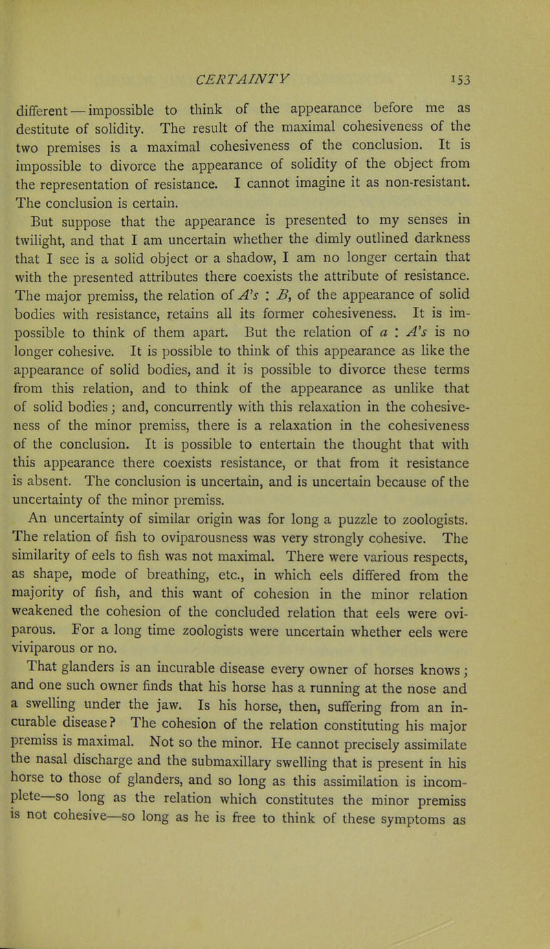 different — impossible to think of the appearance before me as destitute of soHdity. The result of the maximal cohesiveness of the two premises is a maximal cohesiveness of the conclusion. It is impossible to divorce the appearance of soUdity of the object from the representation of resistance. I cannot imagine it as non-resistant. The conclusion is certain. But suppose that the appearance is presented to my senses in twilight, and that I am uncertain whether the dimly outlined darkness that I see is a solid object or a shadow, I am no longer certain that with the presented attributes there coexists the attribute of resistance. The major premiss, the relation of A's \ B, of the appearance of solid bodies with resistance, retains all its former cohesiveness. It is im- possible to think of them apart. But the relation of a '. A's is no longer cohesive. It is possible to think of this appearance as like the appearance of solid bodies, and it is possible to divorce these terms from this relation, and to think of the appearance as unlike that of solid bodies; and, concurrently with this relaxation in the cohesive- ness of the minor premiss, there is a relaxation in the cohesiveness of the conclusion. It is possible to entertain the thought that with this appearance there coexists resistance, or that from it resistance is absent. The conclusion is uncertain, and is uncertain because of the uncertainty of the minor premiss. An uncertainty of similar origin was for long a puzzle to zoologists. The relation of fish to oviparousness was very strongly cohesive. The similarity of eels to fish was not maximal. There were various respects, as shape, mode of breathing, etc., in which eels differed from the majority of fish, and this want of cohesion in the minor relation weakened the cohesion of the concluded relation that eels were ovi- parous. For a long time zoologists were uncertain whether eels were viviparous or no. That glanders is an incurable disease every owner of horses knows; and one such owner finds that his horse has a running at the nose and a swelling under the jaw. Is his horse, then, suffering from an in- curable disease ? The cohesion of the relation constituting his major premiss is maximal. Not so the minor. He cannot precisely assimilate the nasal discharge and the submaxillary swelling that is present in his horse to those of glanders, and so long as this assimilation is incom- plete—so long as the relation which constitutes the minor premiss is not cohesive—so long as he is fi-ee to think of these symptoms as