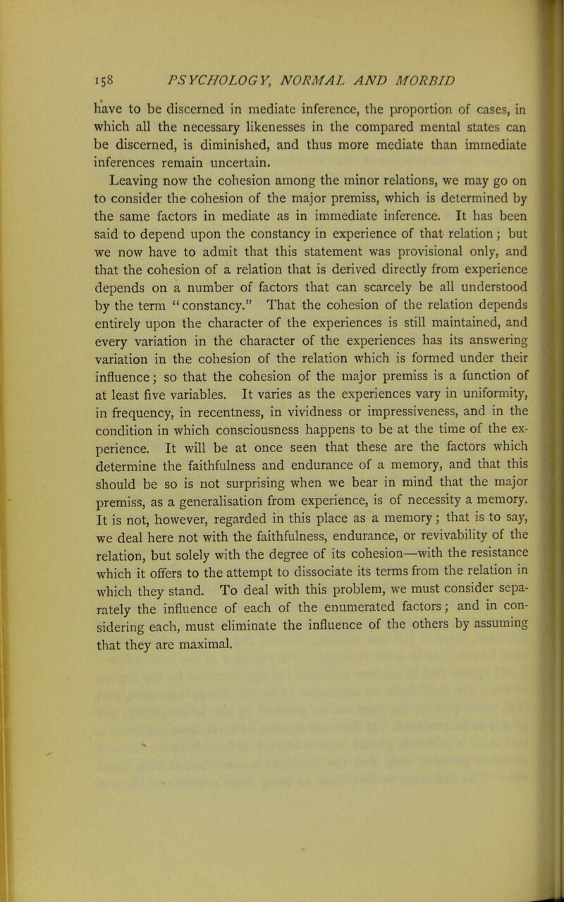 have to be discerned in mediate inference, the proportion of cases, in which all the necessary likenesses in the compared mental states can be discerned, is diminished, and thus more mediate than immediate inferences remain uncertain. Leaving now the cohesion among the minor relations, we may go on to consider the cohesion of the major premiss, which is determined by the same factors in mediate as in immediate inference. It has been said to depend upon the constancy in experience of that relation; but we now have to admit that this statement was provisional only, and that the cohesion of a relation that is derived directly from experience depends on a number of factors that can scarcely be all understood by the terra  constancy. That the cohesion of the relation depends entirely upon the character of the experiences is still maintained, and every variation in the character of the experiences has its answering variation in the cohesion of the relation which is formed under their influence; so that the cohesion of the major premiss is a function of at least five variables. It varies as the experiences vary in uniformity, in frequency, in recentness, in vividness or impressiveness, and in the condition in which consciousness happens to be at the time of the ex- perience. It will be at once seen that these are the factors which determine the faithfulness and endurance of a memory, and that this should be so is not surprising when we bear in mind that the major premiss, as a generalisation from experience, is of necessity a memory. It is not, however, regarded in this place as a memory; that is to say, we deal here not with the faithfulness, endurance, or revivability of the relation, but solely with the degree of its cohesion—with the resistance which it offers to the attempt to dissociate its terms from the relation in which they stand. To deal with this problem, we must consider sepa- rately the influence of each of the enumerated factors; and in con- sidering each, must eliminate the influence of the others by assuming that they are maximal.