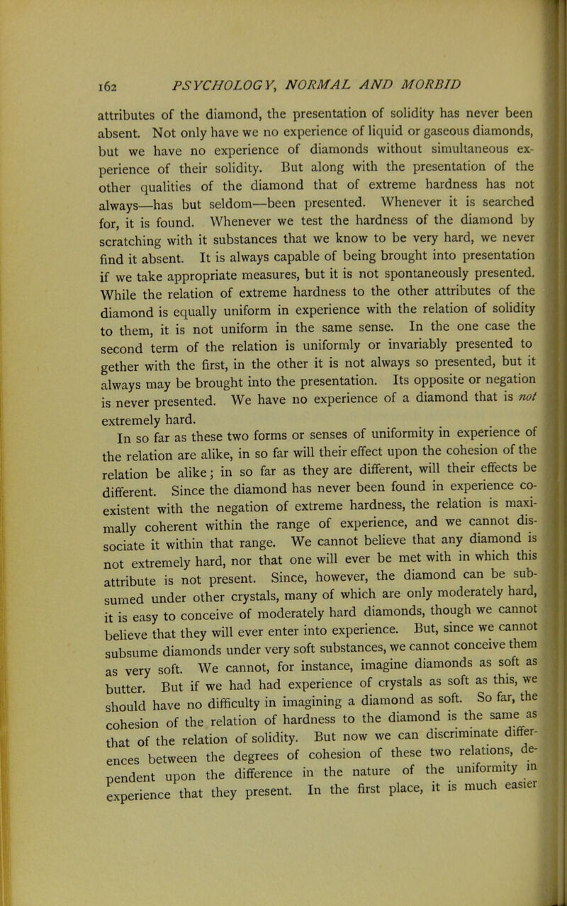 attributes of the diamond, the presentation of solidity has never been absent. Not only have we no experience of liquid or gaseous diamonds, but we have no experience of diamonds without simuhaneous ex- perience of their solidity. But along with the presentation of the other qualities of the diamond that of extreme hardness has not always—has but seldom—been presented. Whenever it is searched for, it is found. Whenever we test the hardness of the diamond by scratching with it substances that we know to be very hard, we never find it absent. It is always capable of being brought into presentation if we take appropriate measures, but it is not spontaneously presented. While the relation of extreme hardness to the other attributes of the diamond is equally uniform in experience with the relation of solidity to them, it is not uniform in the same sense. In the one case the second term of the relation is uniformly or invariably presented to gether with the first, in the other it is not always so presented, but it always may be brought into the presentation. Its opposite or negation is never presented. We have no experience of a diamond that is not extremely hard. In so far as these two forms or senses of uniformity in experience of the relation are alike, in so far will their effect upon the cohesion of the relation be alike; in so far as they are different, will their effects be different. Since the diamond has never been found in experience co- existent with the negation of extreme hardness, the relation is maxi- mally coherent within the range of experience, and we cannot dis- sociate it within that range. We cannot believe that any diamond is not extremely hard, nor that one will ever be met with in which this attribute is not present. Since, however, the diamond can be sub- sumed under other crystals, many of which are only moderately hard, it is easy to conceive of moderately hard diamonds, though we cannot beheve that they will ever enter into experience. But, since we cannot subsume diamonds under very soft substances, we cannot conceive them as very soft. We cannot, for instance, imagine diamonds as soft as butter. But if we had had experience of crystals as soft as this, we should have no difficulty in imagining a diamond as soft. So far, the cohesion of the relation of hardness to the diamond is the same as that of the relation of solidity. But now we can discriminate differ- ences between the degrees of cohesion of these two relations, de- pendent upon the difference in the nature of the uniformity in experience that they present. In the first place, it is much easier