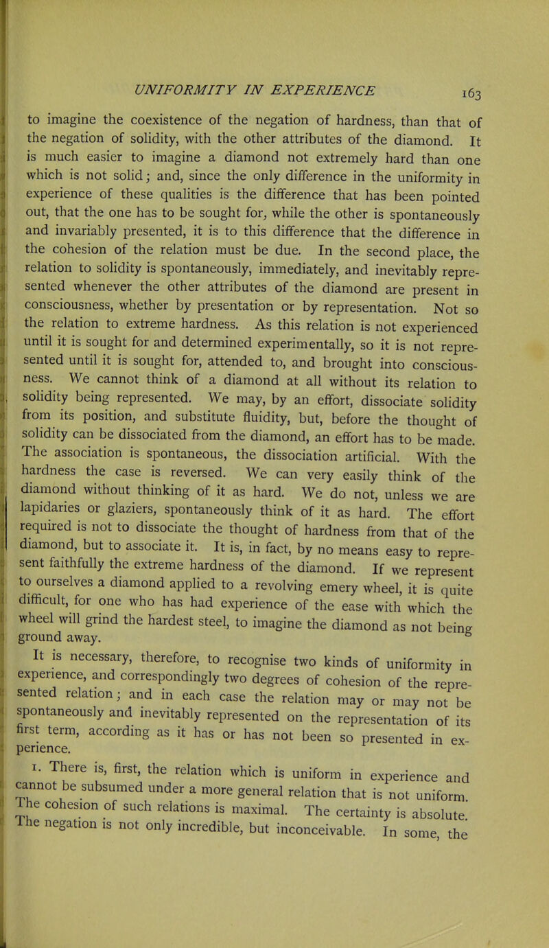 to imagine the coexistence of the negation of hardness, than that of the negation of sohdity, with the other attributes of the diamond. It is much easier to imagine a diamond not extremely hard than one which is not sohd; and, since the only difference in the uniformity in experience of these qualities is the difference that has been pointed out, that the one has to be sought for, while the other is spontaneously and invariably presented, it is to this difference that the difference in the cohesion of the relation must be due. In the second place, the relation to solidity is spontaneously, immediately, and inevitably repre- sented whenever the other attributes of the diamond are present in consciousness, whether by presentation or by representation. Not so the relation to extreme hardness. As this relation is not experienced until it is sought for and determined experimentally, so it is not repre- sented until it is sought for, attended to, and brought into conscious- ness. We cannot think of a diamond at all without its relation to solidity being represented. We may, by an effort, dissociate solidity from its position, and substitute fluidity, but, before the thought of solidity can be dissociated from the diamond, an effort has to be made. The association is spontaneous, the dissociation artificial. With the hardness the case is reversed. We can very easily think of the diamond without thinking of it as hard. We do not, unless we are lapidaries or glaziers, spontaneously think of it as hard. The effort required is not to dissociate the thought of hardness from that of the diamond, but to associate it. It is, in fact, by no means easy to repre- sent faithfully the extreme hardness of the diamond. If we represent to ourselves a diamond applied to a revolving emery wheel, it is quite difficult, for one who has had experience of the ease with which the wheel will grind the hardest steel, to imagine the diamond as not being ground away. ° It is necessary, therefore, to recognise two kinds of uniformity in experience, and correspondingly two degrees of cohesion of the repre- sented relation; and in each case the relation may or may not be spontaneously and inevitably represented on the representation of its first term, according as it has or has not been so presented in ex- perience. I. There is, first, the relation which is uniform in experience and cannot be subsumed under a more general relation that is not uniform The cohesion of such relations is maximal. The certainty is absolute' The negation is not only incredible, but inconceivable. In some the