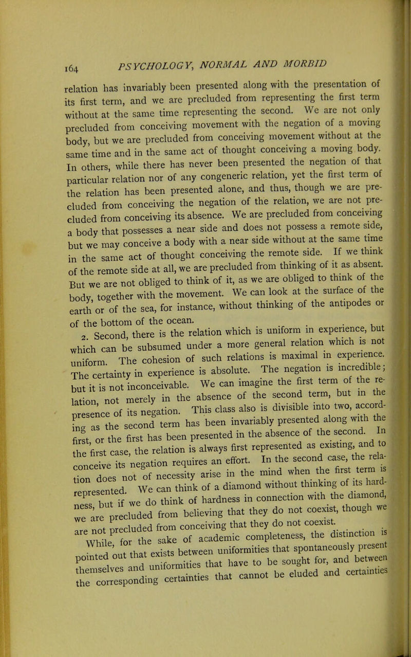 relation has invariably been presented along with the presentation of its first term, and we are precluded from representing the first term without at the same time representing the second. We are not only precluded from conceiving movement with the negation of a movmg body, but we are precluded from conceiving movement without at the same'time and in the same act of thought conceiving a moving body. In others, while there has never been presented the negation of that particular relation nor of any congeneric relation, yet the first term of the relation has been presented alone, and thus, though we are pre- cluded from conceiving the negation of the relation, we are not pre- cluded from conceiving its absence. We are precluded from conceivmg a body that possesses a near side and does not possess a remote side, but we may conceive a body with a near side without at the same time in the same act of thought conceiving the remote side. If we think of the remote side at all, we are precluded from thinking of it as absent. But we are not obliged to think of it, as we are obliged to think of the body together with the movement. We can look at the surface of the earth or of the sea, for instance, without thinking of the antipodes or of the bottom of the ocean. • u ^ 2 Second there is the relation which is uniform in experience, but which can be subsumed under a more general relation which is not uniform The cohesion of such relations is maximal in experience. The certainty in experience is absolute. The negation is incredible; but it not Inconceivable. We can imagine the first term of the re- lat on not merely in the absence of the second term, but m the nresence of its negation. This class also is divisible mto two, accord- L as he second' term has been invariably presented along with the Zt or the first has been presented in the absence of the second. In the first case, the relation is always first represented as existmg, and to concedeT^^^ requires an effort. In the second case, the rela- es not of necessity arise in the mind when the first term is eoresented We can think of a diamond without thinkmg of its hard- represented. ^^^^^^^^ connection with the diamond. reclTd^^^^ believing that they do not coexist, though we \ nnt nrecluded from conceiving that they do not coexist. WhL  -^^^^^^ completeness, the distinction is . i ont that exists between uniformities that spontaneously present pomted ,hat have to be sought for, and between T^Z::^^t^ -t cannot be eluded and certainties