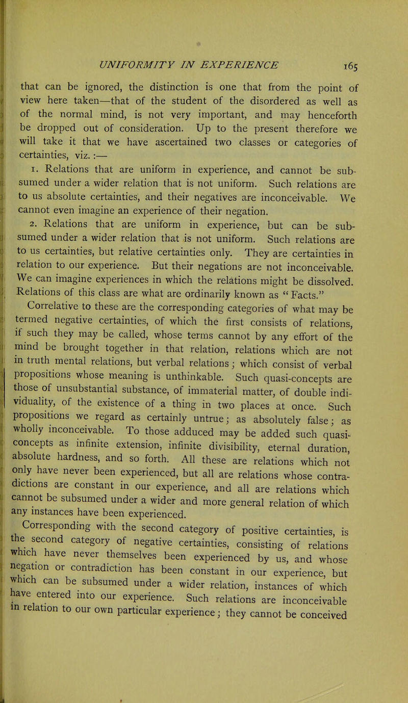 UNIFORMITY IN EXPERIENCE 165 that can be ignored, the distinction is one that from the point of view here taken—that of the student of the disordered as well as of the normal mind, is not very important, and may henceforth be dropped out of consideration. Up to the present therefore we will take it that we have ascertained two classes or categories of certainties, viz.:— 1. Relations that are uniform in experience, and cannot be sub- sumed under a wider relation that is not uniform. Such relations are to us absolute certainties, and their negatives are inconceivable. We cannot even imagine an experience of their negation. 2. Relations that are uniform in experience, but can be sub- sumed under a wider relation that is not uniform. Such relations are to us certainties, but relative certainties only. They are certainties in relation to our experience. But their negations are not inconceivable. We can imagine experiences in which the relations might be dissolved. Relations of this class are what are ordinarily known as  Facts. Correlative to these are the corresponding categories of what may be j termed negative certainties, of which the first consists of relations, if such they may be called, whose terms cannot by any effort of the mind be brought together in that relation, relations which are not m truth mental relations, but verbal relations; which consist of verbal propositions whose meaning is unthinkable. Such quasi-concepts are those of unsubstantial substance, of immaterial matter, of double indi- viduality, of the existence of a thing in two places at once. Such propositions we regard as certainly untrue; as absolutely false; as wholly inconceivable. To those adduced may be added such quasi- concepts as infinite extension, infinite divisibility, eternal duration absolute hardness, and so forth. All these are relations which not only have never been experienced, but all are relations whose contra- dictions are constant in our experience, and all are relations which cannot be subsumed under a wider and more general relation of which any mstances have been experienced. Corresponding with the second category of positive certainties, is the second category of negative certainties, consisting of relations which have never themselves been experienced by us, and whose negation or contradiction has been constant in our experience, but which can be subsumed under a wider relation, instances of which have entered mto our experience. Such relations are inconceivable in relation to our own particular experience; they cannot be conceived I f