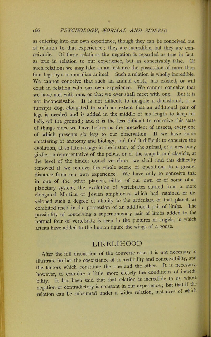 as entering into our own experience, though they can be conceived out of relation to that experience; they are incredible, but they are con- ceivable. Of these relations the negation is regarded as true in fact, as true in relation to our experience, but as conceivably false. Of such relations we may take as an instance the possession of more than four legs by a mammaHan animal. Such a relation is wholly incredible. We cannot conceive that such an animal exists, has existed, or will exist in relation with our own experience. We cannot conceive that we have met with one, or that we ever shall meet with one. But it is not inconceivable. It is not difficult to imagine a dachshund, or a turnspit dog, elongated to such an extent that an additional pair of legs is needed and is added in the middle of his length to keep his belly off the ground; and it is the less difficult to conceive this state of things since we have before us the precedent of insects, every one of which presents six legs to our observation. If we have some smattering of anatomy and biology, and find it difficult to conceive the evolution, at so late a stage in the history of the animal, of a new bony girdle—a representative of the pelvis, or of the scapula and clavicle, at the level of the hinder dorsal vertebrae—we shall find this difficulty removed if we remove the whole scene of operations to a greater distance from our own experience. We have only to conceive that in one of the other planets, either of our own or of some other planetary system, the evolution of vertebrates started from a more elongated Martian or Jovian amphioxus, which had retained or de- veloped such a degree of affinity to the articulata of that planet, as exhibited itself in the possession of an additional pair of limbs. The possibility of conceiving a supernumerary pair of Umbs added to the normal four of vertebrata is seen in the pictures of angels, in which artists have added to the human figure the wings of a goose. LIKELIHOOD After the full discussion of the converse case, it is not necessary to illustrate further the coexistence of incredibility and conceivability, and the factors which constitute the one and the other. It is necessary, however, to examine a little more closely the conditions of incredi- bility. It has been said that that relation is incredible to us, whose negation or contradictory is constant in our experience; but that if the relation can be subsumed under a wider relation, instances of which