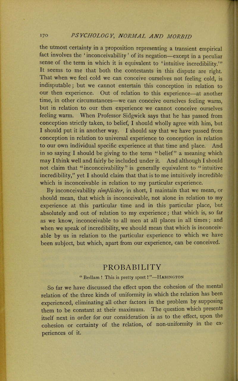 the utmost certainty in a proposition representing a transient empirical fact involves the ' inconceivability' of its negation—except in a peculiar sense of the term in which it is equivalent to 'intuitive incredibility.' It seems to me that both the contestants in this dispute are right. That when we feel cold we can conceive ourselves not feeling cold, is indisputable; but we cannot entertain this conception in relation to our then experience. Out of relation to this experience—at another time, in other circumstances—we can conceive ourselves feeling warm, but in relation to our then experience we cannot conceive ourselves feeling warm. When Professor Sidgwick says that he has passed from conception strictly taken, to belief, I should wholly agree with him, but I should put it in another way. I should say that we have passed from conception in relation to universal experience to conception in relation to our own individual specific experience at that time and place. And in so saying I should be giving to the term beUef a meaning which may I think well and fairly be included under it. And although I should not claim that  inconceivability  is generally equivalent to  intuitive incredibility, yet I should claim that that is to me intuitively incredible which is inconceivable in relation to my particular experience. By inconceivability simplictter, in short, I maintain that we mean, or should mean, that which is inconceivable, not alone in relation to my experience at this particular time and in this particular place, but absolutely and out of relation to my experience; that which is, so far as we know, inconceivable to all men at all places in all times; and when we speak of incredibility, we should mean that which is inconceiv- able by us in relation to the particular experience to which we have been subject, but which, apart from our experience, can be conceived. PROBABILITY  Bedlam ! This is pretty sport!—Habington So far we have discussed the effect upon the cohesion of the mental relation of the three kinds of uniformity in which the relation has been experienced, eliminating all other factors in the problem by supposing them to be constant at their maximum. The question which presents itself next in order for our consideration is as to the effect, upon the cohesion or certainty of the relation, of non-uniformity in the ex- periences of it.