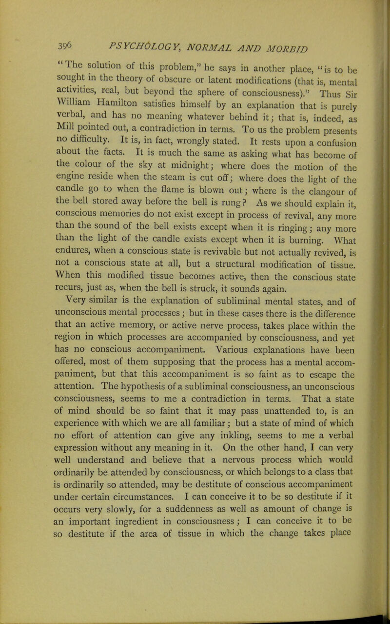  The solution of this problem, he says in another place,  is to be sought in the theory of obscure or latent modifications (that is, mental activities, real, but beyond the sphere of consciousness). Thus Sir William Hamilton satisfies himself by an explanation that is purely verbal, and has no meaning whatever behind it; that is, indeed, as Mill pointed out, a contradiction in terms. To us the problem presents no difficulty. It is, in fact, wrongly stated. It rests upon a confusion about the facts. It is much the same as asking what has become of the colour of the sky at midnight; where does the motion of the engine reside when the steam is cut off; where does the light of the candle go to when the flame is blown out; where is the clangour of the bell stored away before the bell is rung ? As we should explain it, conscious memories do not exist except in process of revival, any more than the sound of the bell exists except when it is ringing; any more than the light of the candle exists except when it is burning. What endures, when a conscious state is revivable but not actually revived, is not a conscious state at all, but a structural modification of tissue. When this modified tissue becomes active, then the conscious state recurs, just as, when the bell is struck, it sounds again. Very similar is the explanation of subliminal mental states, and of unconscious mental processes; but in these cases there is the difference that an active memory, or active nerve process, takes place within the region in which processes are accompanied by consciousness, and yet has no conscious accompaniment. Various explanations have been offered, most of them supposing that the process has a mental accom- paniment, but that this accompaniment is so faint as to escape the attention. The hypothesis of a subliminal consciousness, an unconscious consciousness, seems to me a contradiction in terms. That a state of mind should be so faint that it may pass unattended to, is an experience with which we are all familiar; but a state of mind of which no effort of attention can give any inkling, seems to me a verbal expression without any meaning in it. On the other hand, I can very well understand and believe that a nervous process which would ordinarily be attended by consciousness, or which belongs to a class that is ordinarily so attended, may be destitute of conscious accompaniment under certain circumstances. I can conceive it to be so destitute if it occurs very slowly, for a suddenness as well as amount of change is an important ingredient in consciousness; I can conceive it to be so destitute if the area of tissue in which the change takes place