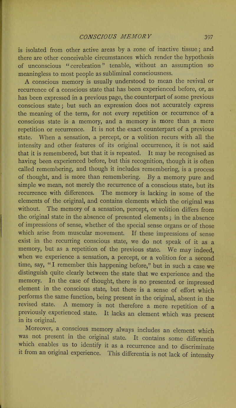 is isolated from other active areas by a zone of inactive tissue; and there are other conceivable circumstances which render the hypothesis of unconscious cerebration tenable, without an assumption so meaningless to most people as subliminal consciousness. A conscious memory is usually understood to mean the revival or recurrence of a conscious state that has been experienced before, or, as has been expressed in a previous page, the counterpart of some previous conscious state; but such an expression does not accurately express the meaning of the term, for not every repetition or recurrence of a conscious state is a memory, and a memory is more than a mere repetition or recurrence. It is not the exact counterpart of a previous state. When a sensation, a percept, or a volition recurs with all the intensity and other features of its original occurrence, it is not said that it is remembered, but that it is repeated. It may be recognised as having been experienced before, but this recognition, though it is often called remembering, and though it includes remembering, is a process of thought, and is more than remembering. By a memory pure and simple we mean, not merely the recurrence of a conscious state, but its recurrence with differences. The memory is lacking in some of the elements of the original, and contains elements which the original was without. The memory of a sensation, percept, or volition differs from the original state in the absence of presented elements; in the absence of impressions of sense, whether of the special sense organs or of those which arise from muscular movement. If these impressions of sense exist in the recurring conscious state, we do not speak of it as a memory, but as a repetition of the previous state. We may indeed, when we experience a sensation, a percept, or a volition for a second time, say,  I remember this happening before, but in such a case we distinguish quite clearly between the state that we experience and the memory. In the case of thought, there is no presented or impressed element in the conscious state, but there is a sense of effort which performs the same function, being present in the original, absent in the revised state. A memory is not therefore a mere repetition of a previously experienced state. It lacks an element which was present in its original. Moreover, a conscious memory always includes an element which was not present in the original state. It contains some differentia which enables us to identify it as a recurrence and to discriminate it from an original experience. This differentia is not lack of intensity