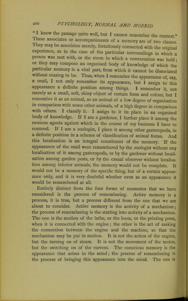  I know the passage quite well, but I cannot remember the context These associates or accompaniments of a memory are of two classes They may be associates merely, fortuitously connected with the original experience, as in the case of the particular surroundings in which a person was met with, or the room in which a conversation was held; or they may compose an organised body of knowledge of which the particular memory is a vital part, from which it cannot be dissociated without ceasing to be. Thus, when I remember the appearance of, say, a snail, I not only remember its appearance, but I assign to' this appearance a definite position among things. I remember it, not merely as a small, soft, shiny object of certain form and colour, but I remember it as an animal, as an animal of a low degree of organisation in comparison with some other animals, of a high degree in comparison with others. I classify it. I assign to it its place in an organised body of knowledge. If I am a gardener, I further place it among the noxious agents against which in the course of my business I have to contend. If I am a zoologist, I place it among other gasteropoda, in a definite position in a scheme of classification of animal forms. And this locaHsation is an integral constituent of the memory. If the appearance of the snail were remembered by the zoologist without any localisation of it among gasteropods, or by the gardener without locali- sation among garden pests, or by the casual observer without localisa- tion among inferior animals, the memory would not be complete. It would not be a memory of the specific thing, but of a certain appear- ance only, and it is very doubtful whether even as an appearance it would be remembered at all. Entirely distinct from the four forms of memories that we have considered is the process of remembering. Active memory is a process, it is true, but a process different from the one that we are about to consider. Active memory is the activity of a mechanism; the process of remembering is the starting into activity of a mechanism. The one is the motion of the lathe, or the loom, or the printing press, when it is connected with the engine; the other is the act of making the connection between the engine and the machine, so that the mechanism may be put in motion. It is not the action of the engine, but the turning on of steam. It is not the movement of the motor, but the switching on of the current. The conscious memory is the appearance that arises in the mind; the process of remembering is the process of bringing this appearance into the mind. The one is