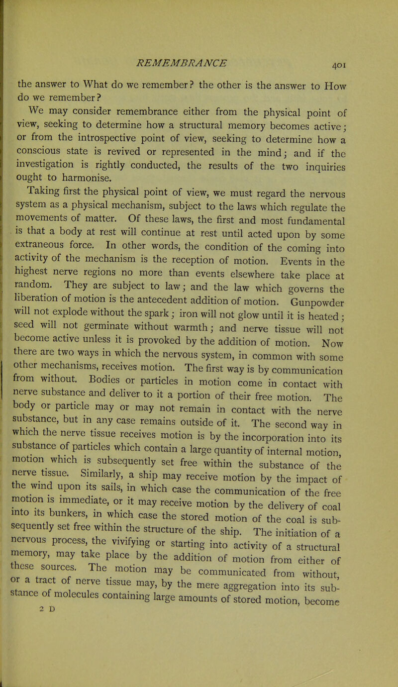 the answer to What do we remember ? the other is the answer to How do we remember ? We may consider remembrance either from the physical point of view, seeking to determine how a structural memory becomes active; or from the introspective point of view, seeking to determine how a conscious state is revived or represented in the mindj and if the investigation is rightly conducted, the results of the two inquiries ought to harmonise. Taking first the physical point of view, we must regard the nervous system as a physical mechanism, subject to the laws which regulate the movements of matter. Of these laws, the first and most fundamental , is that a body at rest will continue at rest until acted upon by some extraneous force. In other words, the condition of the coming into activity of the mechanism is the reception of motion. Events in the highest nerve regions no more than events elsewhere take place at random. They are subject to law; and the law which governs the liberation of motion is the antecedent addition of motion. Gunpowder will not explode without the spark; iron will not glow until it is heated; seed will not germinate without warmth; and nerve tissue will not become active unless it is provoked by the addition of motion. Now there are two ways in which the nervous system, in common with some other mechanisms, receives motion. The first way is by communication from without. Bodies or particles in motion come in contact with nerve substance and deliver to it a portion of their free motion. The body or particle may or may not remain in contact with the nerve substance, but in any case remains outside of it. The second way in which the nerve tissue receives motion is by the incorporation into its substance of particles which contain a large quantity of internal motion, motion which is subsequently set free within the substance of the nerve tissue. Similarly, a ship may receive motion by the impact of the wind upon its sails, in which case the communication of the free motion IS immediate, or it may receive motion by the delivery of coal into Its bunkers, in which case the stored motion of the coal is sub- sequently set free within the structure of the ship. The initiation of a nervous process the vivifying or starting into activity of a structural memory, may take place by the addition of motion from either of these sources. The _ motion may be communicated from without, stance f ' ^^^^ aggregation into its sub^ stance of molecules containing large amounts of stored motion, become 2 D