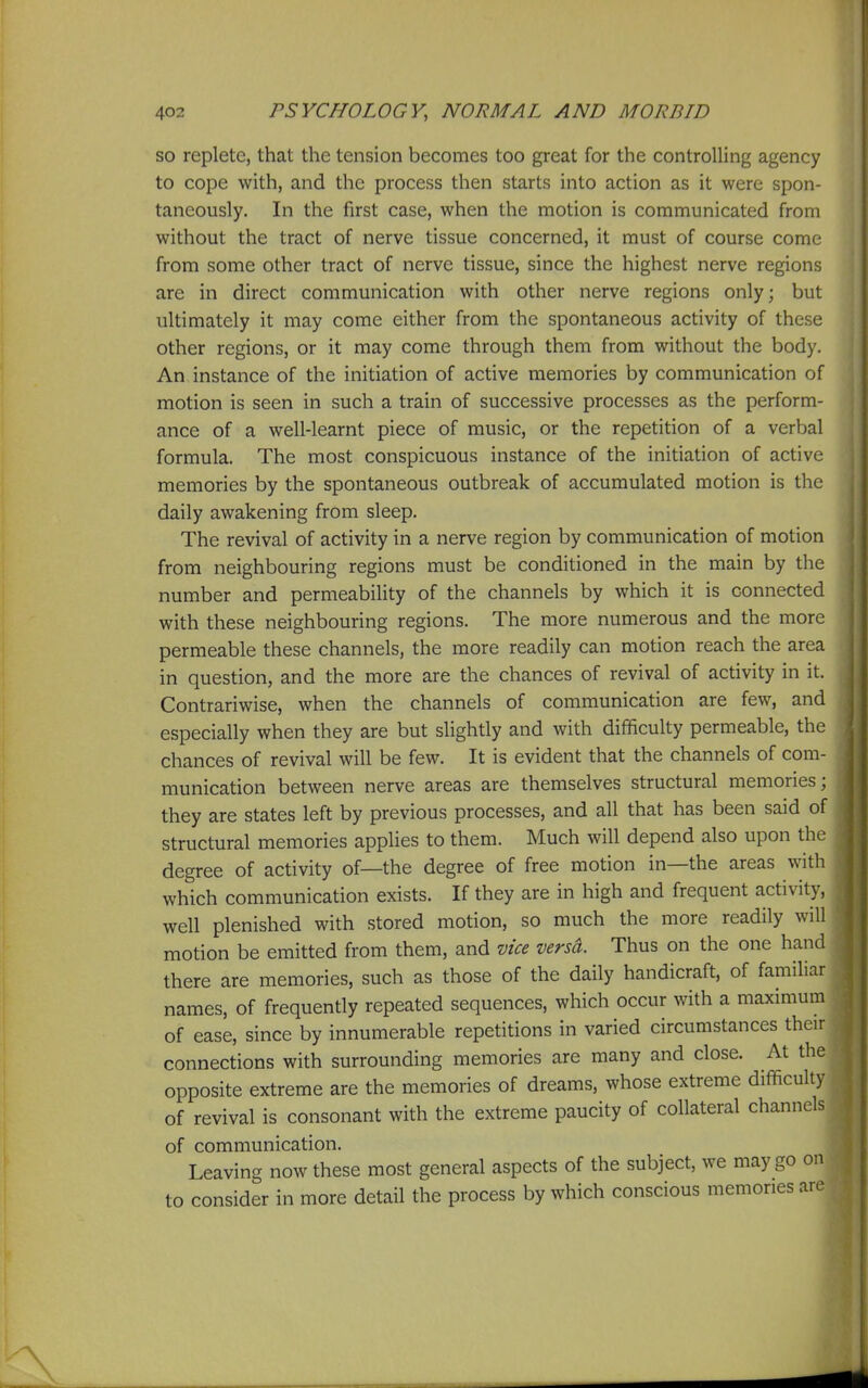 so replete, that the tension becomes too great for the controlling agency to cope with, and the process then starts into action as it were spon- taneously. In the first case, when the motion is communicated from without the tract of nerve tissue concerned, it must of course come from some other tract of nerve tissue, since the highest nerve regions are in direct communication with other nerve regions only; but ultimately it may come either from the spontaneous activity of these other regions, or it may come through them from without the body. An instance of the initiation of active memories by communication of motion is seen in such a train of successive processes as the perform- ance of a well-learnt piece of music, or the repetition of a verbal formula. The most conspicuous instance of the initiation of active memories by the spontaneous outbreak of accumulated motion is the daily awakening from sleep. The revival of activity in a nerve region by communication of motion from neighbouring regions must be conditioned in the main by the number and permeability of the channels by which it is connected with these neighbouring regions. The more numerous and the more permeable these channels, the more readily can motion reach the area in question, and the more are the chances of revival of activity in it. Contrariwise, when the channels of communication are few, and especially when they are but slightly and with difficulty permeable, the chances of revival will be few. It is evident that the channels of com- munication between nerve areas are themselves structural memories; they are states left by previous processes, and all that has been said of structural memories applies to them. Much will depend also upon the degree of activity of—the degree of free motion in—the areas with which communication exists. If they are in high and frequent activity, well plenished with stored motion, so much the more readily will motion be emitted from them, and vice versa. Thus on the one hand there are memories, such as those of the daily handicraft, of familiar names, of frequently repeated sequences, which occur with a maximum of ease, since by innumerable repetitions in varied circumstances their connections with surrounding memories are many and close. At the opposite extreme are the memories of dreams, whose extreme difficulty of revival is consonant with the extreme paucity of collateral channels of communication. Leaving now these most general aspects of the subject, we may go on to consider in more detail the process by which conscious memories are